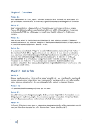 Chapitre 3 : Cotisations
Article 3.1
Pour être membre de la FFA, il faut s’acquitter d’une cotisation annuelle. Son montant est fixé
par le Conseil d'administration et soumis à acceptation lors de l'assemblée générale ordinaire.

Article 3.2
La première cotisation est payable lors de l'inscription, qui peut intervenir tout au long de
l'année. Elle déclenchera l’envoie de la carte d'adhérent à la FFA et l'inscription à l'assurance
collective de la FFA le cas échéant, qui couvrira le nouvel adhérent jusqu'au 31 décembre
suivant.

Article 3.3
Il ne sera pas admis de cotisation au prorata temporis. Si un adhérent quitte la FFA en cours
d'année, quelle qu'en soit la raison, il ne pourra prétendre au remboursement total ou partiel de
sa cotisation annuelle, qui restera acquise à la FFA.

Article 3.4
Si un membre est exclu de la FFA par le Conseil d'Administration, ainsi que le prévoit l'article 7
des statuts et l’article 2.4 du règlement intérieur, son adhésion de base, à savoir la cotisation
sans assurance, sera remboursée au prorata temporis de l'exercice restant à courir. Il recevra,
après en avoir fait la demande par lettre recommandée auprès du trésorier de la FFA, un
douzième (1/12) de sa cotisation de base par mois entier restant à courir jusqu'à la fin de
l'exercice. En cas d’adhésion avec assurance, seule la cotisation d’adhésion de base sans
assurance sera utilisée dans le calcul. Le complément propre à l’adhésion avec assurance ne sera
pas intégré dans le calcul.

Chapitre 4 : Droit de Vote
Article 4.1
Chaque membre a droit de vote selon le principe "un adhérent = une voix". Seuls les membres à
jour de cotisation peuvent participer aux votes ou confier leur pouvoir à un autre adhérent, luimême à jour de cotisation, lors des assemblées générales ordinaires et extraordinaires.

Articles 4.2
Les membres bienfaiteurs ne participent pas aux votes.

Article 4.3
Un adhérent ne pourra être porteur de plus de dix pouvoirs. Un président d’association, ou son
délégué, pourra également, en plus des pouvoirs de sa propre association, être porteur de dix
pouvoirs d’autres associations, conformément à l’article 15 des statuts.

Article 4.4
Le Conseil d'Administration pourra recevoir tous les pouvoirs que les adhérents souhaiteront lui
envoyer. Il les répartira selon les règles décrites dans l'article précédent (4.3).

2

 