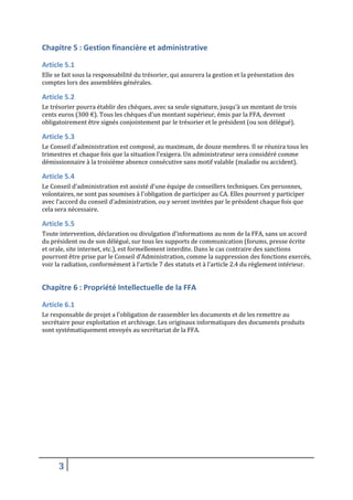 Chapitre 5 : Gestion financière et administrative
Article 5.1
Elle se fait sous la responsabilité du trésorier, qui assurera la gestion et la présentation des
comptes lors des assemblées générales.

Article 5.2
Le trésorier pourra établir des chèques, avec sa seule signature, jusqu'à un montant de trois
cents euros (300 €). Tous les chèques d'un montant supérieur, émis par la FFA, devront
obligatoirement être signés conjointement par le trésorier et le président (ou son délégué).

Article 5.3
Le Conseil d'administration est composé, au maximum, de douze membres. Il se réunira tous les
trimestres et chaque fois que la situation l'exigera. Un administrateur sera considéré comme
démissionnaire à la troisième absence consécutive sans motif valable (maladie ou accident).

Article 5.4
Le Conseil d'administration est assisté d'une équipe de conseillers techniques. Ces personnes,
volontaires, ne sont pas soumises à l'obligation de participer au CA. Elles pourront y participer
avec l’accord du conseil d’administration, ou y seront invitées par le président chaque fois que
cela sera nécessaire.

Article 5.5
Toute intervention, déclaration ou divulgation d'informations au nom de la FFA, sans un accord
du président ou de son délégué, sur tous les supports de communication (forums, presse écrite
et orale, site internet, etc.), est formellement interdite. Dans le cas contraire des sanctions
pourront être prise par le Conseil d’Administration, comme la suppression des fonctions exercés,
voir la radiation, conformément à l’article 7 des statuts et à l’article 2.4 du règlement intérieur.

Chapitre 6 : Propriété Intellectuelle de la FFA
Article 6.1
Le responsable de projet a l'obligation de rassembler les documents et de les remettre au
secrétaire pour exploitation et archivage. Les originaux informatiques des documents produits
sont systématiquement envoyés au secrétariat de la FFA.

3

 