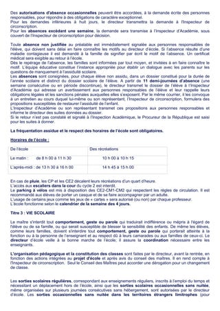 Des autorisations d'absence occasionnelles peuvent être accordées, à la demande écrite des personnes
responsables, pour répondre à des obligations de caractère exceptionnel.
Pour les demandes inférieures à huit jours, le directeur transmettra la demande à l'Inspecteur de
circonscription.
Pour les absences excédant une semaine, la demande sera transmise à l’Inspecteur d’Académie, sous
couvert de l’Inspecteur de circonscription pour décision.
Toute absence non justifiée au préalable est immédiatement signalée aux personnes responsables de
l'élève, qui doivent sans délai en faire connaître les motifs au directeur d’école. Si l’absence résulte d’une
maladie contagieuse il est demandé à la famille de signifier par écrit le motif de l’absence. Un certificat
médical sera exigible au retour à l’école.
Dès le repérage de l’absence, les familles sont informées par tout moyen, et invitées à en faire connaître le
motif. L’équipe éducative constitue l’instance appropriée pour établir un dialogue avec les parents sur les
questions de manquement à l’assiduité scolaire.
Les absences sont consignées, pour chaque élève non assidu, dans un dossier constitué pour la durée de
l’année scolaire et distinct du dossier scolaire de l’élève. A partir de 11 demi-journées d’absence (une
semaine consécutive ou en période discontinue), le directeur transmet le dossier de l’élève à l’Inspecteur
d’Académie qui adresse un avertissement aux personnes responsables de l’élève et leur rappelle leurs
obligations légales et les sanctions pénales auxquelles elles s’exposent. Par le même courrier, il les convoque
à un entretien au cours duquel lui-même ou son représentant, l’Inspecteur de circonscription, formulera des
propositions susceptibles de restaurer l’assiduité de l’enfant.
L’Inspecteur d’Académie ou son représentant transmet ces propositions aux personnes responsables et
informe le directeur des suites données au dossier.
Si le retour n’est pas constaté et signalé à l’Inspection Académique, le Procureur de la République est saisi
pour les suites à donner.
La fréquentation assidue et le respect des horaires de l’école sont obligatoires.
Horaires de l’école :
De l’école Des récréations
Le matin : de 8 h 00 à 11 h 30 10 h 00 à 10 h 15
L’après-midi : de 13 h 30 à 16 h 00 14 h 45 à 15 h 00
En cas de pluie, les CP et les CE2 décalent leurs récréations d’un quart d’heure.
L’accès aux escaliers dans la cour du cycle 2 est interdit.
Le parking à vélos est mis à disposition des CE2-CM1-CM2 qui respectent les règles de circulation. Il est
recommandé aux élèves de porter un casque et de se faire accompagner par un adulte.
L’usage de certains jeux comme les jeux de « cartes » sera autorisé (ou non) par chaque professeur.
L’école fonctionne selon le calendrier de la semaine des 4 jours.
Titre 3 : VIE SCOLAIRE
Le maître s'interdit tout comportement, geste ou parole qui traduirait indifférence ou mépris à l'égard de
l'élève ou de sa famille, ou qui serait susceptible de blesser la sensibilité des enfants. De même les élèves,
comme leurs familles, doivent s'interdire tout comportement, geste ou parole qui porterait atteinte à la
fonction ou à la personne de l’enseignant et au respect dû à leurs camarades ou aux familles de ceux-ci. Le
directeur d’école veille à la bonne marche de l’école; il assure la coordination nécessaire entre les
enseignants.
L'organisation pédagogique et la constitution des classes sont faites par le directeur, avant la rentrée, en
fonction des actions intégrées au projet d'école et après avis du conseil des maîtres. Il en rend compte à
l'Inspecteur de circonscription. Seul le Conseil des Maîtres peut accorder une dérogation pour un changement
de classe.
Les sorties scolaires régulières, correspondant aux enseignements réguliers, inscrits à l’emploi du temps et
nécessitant un déplacement hors de l’école, ainsi que les sorties scolaires occasionnelles sans nuitée,
même organisées sur plusieurs journées consécutives sans hébergement, sont autorisées par le directeur
d’école. Les sorties occasionnelles sans nuitée dans les territoires étrangers limitrophes (pour
 