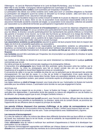 l’Allemagne : le Land de Rhénanie-Palatinat et le Land de Bade-Wurtemberg ; pour la Suisse : le canton de
Bâle-Ville et celui de Bâle –Campagne) relèvent également de l’autorisation du directeur.
Les sorties scolaires avec nuitée(s) sont autorisées par l’Inspecteur d’Académie.
La participation des élèves aux sorties scolaires sans nuitée peut avoir un caractère obligatoire ou facultatif.
La participation est obligatoire quand les sorties se déroulent sur le temps scolaire ; elles sont dans ce cas
gratuites. La souscription d’une assurance n’est pas exigée.
La participation est facultative lorsque les sorties incluent la totalité de la pause du déjeuner ou dépassent les
horaires habituels de la classe. Dans ce cas, la souscription d’une assurance responsabilité civile et d’une
assurance individuelle accidents corporels est exigée. La souscription d’une assurance collective est possible
par l’association ou la collectivité territoriale qui participerait à l’organisation de la sortie.
Les crédits scolaires de fonctionnement et d’investissement qui couvrent les dépenses obligatoires sont
inscrits au budget municipal. En ce qui concerne plus particulièrement l’achat de petites fournitures scolaires
pour les élèves, le directeur consulte systématiquement les représentants des parents d’élèves ou l’ensemble
des parents à l’occasion d’une réunion, sur la liste des fournitures qui demeurent à la charge des familles. Il
est exclu de recourir à la coopérative scolaire ou à d’autres associations ; il importe d’avoir recours soit à
l’achat direct par la municipalité, soit au système de la régie d’avances qui permet à la commune de mettre à
la disposition des écoles des crédits votés par le conseil municipal.
Les associations scolaires ou périscolaires assurent la gestion de leurs propres fonds dans le respect des
règles de droit et de comptabilité applicables aux associations.
L’adhésion des enfants ou des personnes responsables aux associations scolaires ou périscolaires est
facultative. Le montant de la cotisation ne doit pas empêcher l’adhésion des familles les plus modestes.
Si les parents sont sollicités financièrement, ils doivent, au moins une fois par an, recevoir un compte rendu
financier.
Les tombolas peuvent être autorisées par l’Inspecteur de circonscription sur proposition du directeur et après
avis du conseil d’école.
Les maîtres et les élèves ne doivent en aucun cas servir directement ou indirectement à quelque publicité
commerciale que ce soit.
Ce même principe de neutralité commerciale s’applique à la photographie d’élèves.
L’intervention d’un photographe dans l’école doit être autorisée, après discussion entre les maîtres, par le
directeur d’école. Le choix du photographe sera fait en tenant compte des prix qui seront proposé,
l’expérience et la qualité du travail étant également prises en considération.
Il conviendra de veiller à ce que les modalités de prise de vue ne perturbent pas le déroulement des activités
d’enseignement. En tout état de cause, il y a lieu de se limiter à l’organisation d’une seule séance de
photographie scolaire pour la même classe dans l’année. Seule une association déclarée, en lien avec l’école,
en particulier la coopérative scolaire, peut passer commande auprès du photographe et revendre ces photos
aux familles.
Les règles relatives au droit à l’image imposent, pour toute prise de vue, l’autorisation du titulaire de l’autorité
parentale pour les enfants mineurs. L’autorisation ainsi donnée ne vaut pas engagement d’achat.
Art.9 Code civil
« Chacun a droit au respect de sa vie privée ». Aussi, la fixation de l’image – et également du son (voix) –
sont-elles très réglementées. L’autorisation écrite des parents ou tuteurs est obligatoire en cas de fixation ou
de diffusion, sur quelque support que ce soit, d’images d’enfants mineurs. »
Les associations locales à but non lucratif peuvent, avec l'accord du directeur, diffuser dans les écoles des
informations sur leurs activités et manifestations. Le directeur, après avis du conseil d'école, se prononce sur
l'opportunité de ces diffusions dans le respect du principe de neutralité.
Les parents d’élèves disposent d’un panneau d’affichage, et du cahier de correspondance ou de
liaison, outil essentiel de communication entre les familles et l’école. L’enfant l’aura toujours dans son sac.
Il est recommandé de le consulter tous les soirs. Toute correspondance avec l’établissement y figurera.
Les mesures d’encouragement :
Il y a lieu de mettre en valeur les actions des élèves dans différents domaines tels que leurs efforts en matière
de travail, leur implication dans la vie de l’école, un esprit de solidarité, de responsabilité tant vis à vis d’eux-
mêmes que de leurs camarades.
Cette valorisation sera de nature à renforcer leur sentiment d’appartenance à l’école et à développer leur
participation à la vie collective.
Les mesures d’encouragement appropriées sont définies par chaque classe en relation étroite avec le projet
d’école et en y associant l’ensemble des membres de la communauté éducative.
 