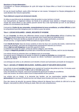 Sanctions à l’école élémentaire :
L’enseignant ou l'équipe pédagogique de cycle doit exiger de chaque élève un travail à la mesure de ses
capacités.
En cas de travail insuffisant, après s'être interrogé sur ses causes, l’enseignant ou l'équipe pédagogique de
cycle décidera des mesures appropriées.
Tout châtiment corporel est strictement interdit.
Un élève ne peut être privé de récréation à titre de punition ou pour terminer un travail.
Les manquements au règlement intérieur de l'école et en particulier toute atteinte à l'intégrité physique ou
morale des autres élèves ou des maîtres peuvent donner lieu à des réprimandes qui sont, le cas échéant,
portées à la connaissance des familles.
Il est permis d'isoler de ses camarades, momentanément et sous surveillance, un enfant difficile ou dont
le comportement peut être dangereux pour lui-même ou pour les autres.
Titre 4 : LOCAUX SCOLAIRES : USAGE, SECURITE ET HYGIENE
En cas d’incendie, les élèves des différentes classes suivent le plan d’évacuation affiché à l’extérieur des
salles juste devant chaque porte, afin de se regrouper dans l’herbe (point de rassemblement).
Le PPMS Plan Particulier de Mise en Sûreté en cas de risque majeur est finalisé, un exercice
annuel aura lieu. Le signal d'alerte PPMS est distinct du signal incendie.
Il est interdit de fumer dans les locaux scolaires et dans les lieux non couverts des écoles, notamment les
espaces de récréation, sauf dans les emplacements expressément réservés aux fumeurs.
Aucun objet ou outil dangereux ne peut être apporté à l’école.
La présence et l'usage de cutters, armes de sixième catégorie, sont interdits.
L’usage du téléphone portable est prohibé dans l’ensemble des locaux scolaires, sauf en cas de nécessité.
Les enfants doivent se présenter dans une tenue propre et convenable.
Les parents auront l’obligeance de signaler la présence de poux ou de lentes aux enseignants.
Le port de signes ou de tenues par lesquels les élèves manifestent ostensiblement une appartenance
religieuse est interdit.
Les échanges de cartes ou de collections sont interdits à l’école sauf autorisation ponctuelle de l’enseignant.
Titre 5 : ACCUEIL ET REMISE DES ELEVES ; SURVEILLANCE ET SECURITE DES ELEVES
Les enfants ne peuvent accéder à la cour qu’au moment de l’ouverture des portes qui a lieu 10 minutes avant
le début des cours, c’est-à-dire 7 h 50 le matin et 13 h 20 l’après-midi.
Il leur est interdit d’en ressortir, sauf accord exceptionnel donné par le maître de surveillance.
Avant ces horaires, les enfants restent sous la responsabilité de leurs parents.
Les enfants pris en charge, à la demande des familles, par les responsables habilités d’activités
périscolaires se réunissent à l’endroit qui leur est indiqué (sous le préau de la cour du cycle 2).
Pour des raisons de sécurité, les parents d'élèves éviteront de déposer leurs enfants du côté de la rue des
Bergers, mais plutôt du côté du Parking du stade. Merci de votre compréhension.
 