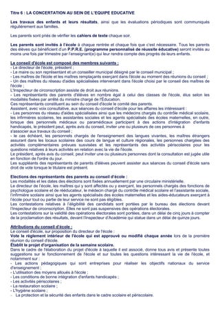 Titre 6 : LA CONCERTATION AU SEIN DE L’EQUIPE EDUCATIVE
Les travaux des enfants et leurs résultats, ainsi que les évaluations périodiques sont communiqués
régulièrement aux familles.
Les parents sont priés de vérifier les cahiers de texte chaque soir.
Les parents sont invités à l’école à chaque rentrée et chaque fois que c’est nécessaire. Tous les parents
des élèves qui bénéficient d’un P.P.R.E. (programme personnalisé de réussite éducative) seront invités au
moins une fois par trimestre par l’enseignant(e) qui leur rendra compte des progrès de leurs enfants.
Le conseil d'école est composé des membres suivants :
- Le directeur de l'école, président ;
- Le maire ou son représentant et un conseiller municipal désigné par le conseil municipal ;
- Les maîtres de l'école et les maîtres remplaçants exerçant dans l'école au moment des réunions du conseil ;
- Un des maîtres du réseau d'aides spécialisées intervenant dans l'école choisi par le conseil des maîtres de
l'école ;
L'Inspecteur de circonscription assiste de droit aux réunions.
- Les représentants des parents d'élèves en nombre égal à celui des classes de l'école, élus selon les
modalités fixées par arrêté du ministre chargé de l'Éducation.
Ces représentants constituent au sein du conseil d'école le comité des parents.
Assistent, avec voix consultative, aux séances du conseil d'école pour les affaires les intéressant :
- Les personnes du réseau d'aides spécialisées ainsi que les médecins chargés du contrôle médical scolaire,
les infirmières scolaires, les assistantes sociales et les agents spécialisés des écoles maternelles, en outre,
lorsque des personnels médicaux ou paramédicaux participent à des actions d'intégration d'enfants
handicapés, le président peut, après avis du conseil, inviter une ou plusieurs de ces personnes à
s'associer aux travaux du conseil ;
- le cas échéant, les personnels chargés de l'enseignement des langues vivantes, les maîtres étrangers
assurant dans les locaux scolaires des cours de langue et culture régionales, les personnes chargées des
activités complémentaires prévues susvisées et les représentants des activités périscolaires pour les
questions relatives à leurs activités en relation avec la vie de l'école.
Le président, après avis du conseil, peut inviter une ou plusieurs personnes dont la consultation est jugée utile
en fonction de l'ordre du jour.
Les suppléants des représentants de parents d'élèves peuvent assister aux séances du conseil d'école sans
droit de vote lorsque le titulaire est présent.
Elections des représentants des parents au conseil d’école :
Les modalités et les dates des élections sont fixées annuellement par une circulaire ministérielle.
Le directeur de l’école, les maîtres qui y sont affectés ou y exerçant, les personnels chargés des fonctions de
psychologue scolaire et de rééducateur, le médecin chargé du contrôle médical scolaire et l’assistante sociale,
l’infirmière scolaire ainsi que les agents spécialisés des écoles maternelles et les aides-éducateurs exerçant à
l’école pour tout ou partie de leur service ne sont pas éligibles.
Les contestations relatives à l’éligibilité des candidats sont portées par le bureau des élections devant
l’Inspecteur de circonscription. Elles ne sont pas suspensives des opérations électorales.
Les contestations sur la validité des opérations électorales sont portées, dans un délai de cinq jours à compter
de la proclamation des résultats, devant l’Inspecteur d’Académie qui statue dans un délai de quinze jours.
Attributions du conseil d’école :
Le conseil d'école, sur proposition du directeur de l'école :
Vote le règlement intérieur de l'école qui est approuvé ou modifié chaque année lors de la première
réunion du conseil d'école.
Établit le projet d'organisation de la semaine scolaire.
Dans le cadre de l'élaboration du projet d'école à laquelle il est associé, donne tous avis et présente toutes
suggestions sur le fonctionnement de l'école et sur toutes les questions intéressant la vie de l'école, et
notamment sur :
- Les actions pédagogiques qui sont entreprises pour réaliser les objectifs nationaux du service
d'enseignement ;
- L'utilisation des moyens alloués à l'école ;
- Les conditions de bonne intégration d'enfants handicapés ;
- Les activités périscolaires ;
- La restauration scolaire ;
- L'hygiène scolaire ;
 La protection et la sécurité des enfants dans le cadre scolaire et périscolaire.
 