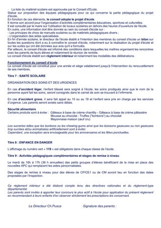  La liste du matériel scolaire est approuvée par le Conseil d'Ecole.
Statue sur proposition des équipes pédagogiques pour ce qui concerne la partie pédagogique du projet
d'école.
En fonction de ces éléments, le conseil adopte le projet d'école.
Il donne son accord pour l'organisation d'activités complémentaires éducatives, sportives et culturelles.
Il est consulté par le maire sur l'utilisation de locaux scolaires en dehors des heures d'ouverture de l'école.
En outre, une information doit être donnée au sein du conseil d'école sur :
- Les principes de choix de manuels scolaires ou de matériels pédagogiques divers ;
- L'organisation des aides spécialisées.
En fin d'année scolaire, le directeur de l'école établit à l'intention des membres du conseil d'école un bilan sur
toutes les questions dont a eu à connaître le conseil d'école, notamment sur la réalisation du projet d'école et
sur les suites qui ont été données aux avis qu'il a formulés.
Par ailleurs, le conseil d'école est informé des conditions dans lesquelles les maîtres organisent les rencontres
avec les parents de leurs élèves et notamment la réunion de rentrée.
Le conseil d'école établit son règlement intérieur et notamment les modalités des délibérations.
Fonctionnement du conseil d’école
Le conseil d'école est constitué pour une année et siège valablement jusqu'à l'intervention du renouvellement
de ses membres.
Titre 7 : SANTE SCOLAIRE
ORGANISATION DES SOINS ET DES URGENCES
En cas d’accident léger, l’enfant blessé sera soigné à l’école, les soins prodigués ainsi que le nom de la
personne ayant fait les soins, seront consignés dans le carnet de soin se trouvant à l’infirmerie.
En cas d’accident grave, il sera fait appel au 15 ou au 18 et l’enfant sera pris en charge par les services
d’urgence. Les parents seront avisés sans délais.
Sécurité alimentaire
Certains produits sont à éviter : Gâteaux à base de crème chantilly - Gâteaux à base de crème pâtissière
Mousse au chocolat - Truffes ("bonbons") au chocolat
Mayonnaise maison (œuf cru)
Les sucreries telles que les bonbons ou les chewing-gums ainsi que les boissons gazeuses ou non gazeuses
trop sucrées et/ou aromatisées artificiellement sont à éviter.
Cependant, une exception sera envisageable pour les anniversaires et les fêtes ponctuelles.
Titre 8 : ENFANCE EN DANGER
L’affichage du numéro vert « 119 » est obligatoire dans chaque classe de l’école.
Titre 9 : Activités pédagogiques complémentaires et stages de remise à niveau
Le mardi de 16h à 17h (36 h annuelles) des petits groupes d’élèves bénéficient de la mise en place des
nouvelles APC qui remplacent les aides personnalisées.
Des stages de remise à niveau pour des élèves de CP/CE1 ou de CM auront lieu en fonction des dates
proposées par l’Inspection.
Ce règlement intérieur a été élaboré compte tenu des directives nationales et du règlement-type
départemental.
Les parents sont invités à apporter leur concours le plus actif à l’école pour application du présent règlement
en recommandant à leurs enfants d’en observer strictement les prescriptions les concernant.
Le Directeur Ch.Pusca Signature des parents :
 