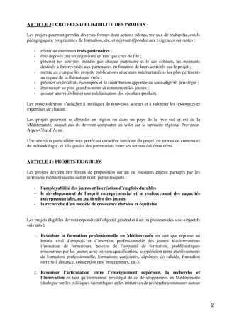 2
ARTICLE 3 : CRITERES D’ELIGIBILITE DES PROJETS
Les projets pourront prendre diverses formes dont actions pilotes, travaux de recherche, outils
pédagogiques, programmes de formation, etc. et devront répondre aux exigences suivantes :
- réunir au minimum trois partenaires ;
- être déposés par un organisme en tant que chef de file ;
- préciser les activités menées par chaque partenaire et le cas échéant, les montants
destinés à être reversés aux partenaires en fonction de leurs activités sur le projet ;
- mettre en exergue les projets, publications et acteurs méditerranéens les plus pertinents
au regard de la thématique visée ;
- préciser les résultats escomptés et la contribution apportée au sous-objectif privilégié ;
- être ouvert au plus grand nombre et notamment les jeunes ;
- assurer une visibilité et une médiatisation des résultats produits.
Les projets devront s’attacher à impliquer de nouveaux acteurs et à valoriser les ressources et
expertises de chacun.
Les projets pourront se dérouler en région ou dans un pays de la rive sud et est de la
Méditerranée, auquel cas ils devront comporter un volet sur le territoire régional Provence-
Alpes-Côte d’Azur.
Une attention particulière sera portée au caractère innovant du projet, en termes de contenu et
de méthodologie, et à la qualité des partenariats entre les acteurs des deux rives.
ARTICLE 4 : PROJETS ELIGIBLES
Les projets devront être forces de proposition sur un ou plusieurs enjeux partagés par les
territoires méditerranéens sud et nord, parmi lesquels :
- l’employabilité des jeunes et la création d’emplois durables
- le développement de l’esprit entrepreneurial et le renforcement des capacités
entrepreneuriales, en particulier des jeunes
- la recherche d’un modèle de croissance durable et équitable
Les projets éligibles devront répondre à l’objectif général et à un ou plusieurs des sous-objectifs
suivants :
1. Favoriser la formation professionnelle en Méditerranée en tant que réponse au
besoin vital d’emplois et d’insertion professionnelle des jeunes Méditerranéens
(formation de formateurs, besoins de l’appareil de formation, problématiques
rencontrées par les jeunes avec ou sans qualification, coopération entre établissements
de formation professionnelle, formations conjointes, diplômes co-validés, formation
ouverte à distance, conception des programmes, etc.).
2. Favoriser l’articulation entre l’enseignement supérieur, la recherche et
l’innovation en tant qu’instrument privilégié de co-développement en Méditerranée
(dialogue sur les politiques scientifiques et les initiatives de recherche communes autour
 