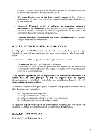 3
d’enjeux et de défis pour le bassin méditerranéen, partenariats universités-entreprises
en méditerranée, espaces de travail collaboratif, etc.).
3. Développer l’entrepreneuriat des jeunes méditerranéens en leur offrant un
environnement favorable, pour la réussite du parcours de création et de développement
de leurs entreprises.
4. Promouvoir l’économie sociale et solidaire, les entreprises socialement
responsables et les coopératives en tant que cadre de référence pour reconstruire du
lien social autour de l’économie, et valoriser les potentialités, les ressources et les
compétences dans une dynamique entrepreneuriale.
5. Améliorer l’insertion professionnelle des jeunes méditerranéens en favorisant
l’emploi et la formation et la mobilité.
ARTICLE 5 : ENVELOPPE BUDGETAIRE ET FINANCEMENT
Un budget global de 200 000 € est réservé à l’enveloppe maximale de cet appel à projets,
c’est-à-dire à l’ensemble des propositions qui seront retenues dans le cadre de cet appel à
projets.
Les subventions accordées aux projets suivent les règles financières suivantes :
- Une avance de 60% après notification de la subvention ;
- Le versement du solde de 40% sur production d’un rapport final de réalisation de
l’opération et d’un rapport financier final (dépenses et recettes prévues/réalisées, écarts)
signés par la personne habilitée.
L’aide régionale apportée ne doit pas dépasser 60% du montant subventionnable et le
montant total des aides publiques ne doit pas dépasser 80% des dépenses
subventionnables. Le bénéficiaire doit afficher une participation financière de 20%
minimum hors subvention publique.
Les dépenses suivantes ne sont pas éligibles et ne seront donc pas prises en compte dans le
calcul du montant subventionnable :
- Les charges financières (compte 66)
- Les charges exceptionnelles (compte 67)
- Les dotations aux amortissements et aux provisions (compte 68)
- Les emplois des contributions volontaires en nature.
Un organisme ne peut cumuler, pour un même exercice comptable, une subvention pour
une action spécifique de fonctionnement et une subvention d’exploitation.
ARTICLE 6 : DUREE DU PROJET
Du 26 juin 2015 au 31 décembre 2016
 