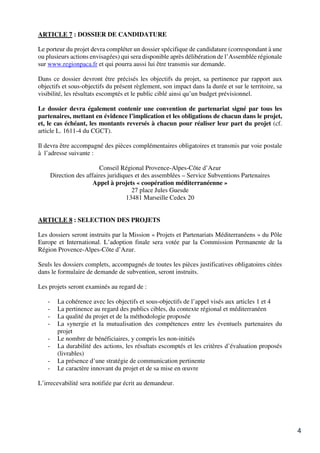 4
ARTICLE 7 : DOSSIER DE CANDIDATURE
Le porteur du projet devra compléter un dossier spécifique de candidature (correspondant à une
ou plusieurs actions envisagées) qui sera disponible après délibération de l’Assemblée régionale
sur www.regionpaca.fr et qui pourra aussi lui être transmis sur demande.
Dans ce dossier devront être précisés les objectifs du projet, sa pertinence par rapport aux
objectifs et sous-objectifs du présent règlement, son impact dans la durée et sur le territoire, sa
visibilité, les résultats escomptés et le public ciblé ainsi qu’un budget prévisionnel.
Le dossier devra également contenir une convention de partenariat signé par tous les
partenaires, mettant en évidence l’implication et les obligations de chacun dans le projet,
et, le cas échéant, les montants reversés à chacun pour réaliser leur part du projet (cf.
article L. 1611-4 du CGCT).
Il devra être accompagné des pièces complémentaires obligatoires et transmis par voie postale
à l’adresse suivante :
Conseil Régional Provence-Alpes-Côte d’Azur
Direction des affaires juridiques et des assemblées – Service Subventions Partenaires
Appel à projets « coopération méditerranéenne »
27 place Jules Guesde
13481 Marseille Cedex 20
ARTICLE 8 : SELECTION DES PROJETS
Les dossiers seront instruits par la Mission « Projets et Partenariats Méditerranéens » du Pôle
Europe et International. L’adoption finale sera votée par la Commission Permanente de la
Région Provence-Alpes-Côte d’Azur.
Seuls les dossiers complets, accompagnés de toutes les pièces justificatives obligatoires citées
dans le formulaire de demande de subvention, seront instruits.
Les projets seront examinés au regard de :
- La cohérence avec les objectifs et sous-objectifs de l’appel visés aux articles 1 et 4
- La pertinence au regard des publics cibles, du contexte régional et méditerranéen
- La qualité du projet et de la méthodologie proposée
- La synergie et la mutualisation des compétences entre les éventuels partenaires du
projet
- Le nombre de bénéficiaires, y compris les non-initiés
- La durabilité des actions, les résultats escomptés et les critères d’évaluation proposés
(livrables)
- La présence d’une stratégie de communication pertinente
- Le caractère innovant du projet et de sa mise en œuvre
L’irrecevabilité sera notifiée par écrit au demandeur.
 
