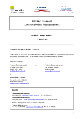 1
TRANSPORT FERROVIAIRE
« AMELIORER LE PARCOURS DU DERNIER KILOMETRE »
REGLEMENT D’APPEL A PROJETS
- 2nde
EDITION 2016 -
OUVERTURE DE L’APPEL A PROJETS : 11 avril 2016
Les documents de candidature (déclaration d’intention et dossier de candidature) doivent être envoyés avant les
dates limites mentionnées au §. 7, en version électronique et/ou papier à l’adresse suivante :
Selon votre université :
Fondation Poitiers Université ou Fondation Bordeaux Université
15 rue de l’Hôtel Dieu 166, cours de l'Argonne
86034 Poitiers Cedex 33000 Bordeaux
fondation@univ-poitiers.fr fondation@univ-bordeaux.fr
ET
Fondation LISEA Carbone
Rue Caroline Aigle - CS 60484
86012 POITIERS CEDEX
fondation-lisea-carbone@lisea.fr
CONTACTS
Fondation Poitiers Université :
Michel GUERIN - michel.guerin@univ-poitiers.fr - Tél. : 05.49.45.30.99
Fondation Bordeaux Université :
Cathel BOUSQUET – cathel.bousquet@univ-bordeaux.fr - Tél. : 05.40.00.67.56
Pour tout renseignement relatif aux critères d’éligibilité :
Fondation LISEA Carbone :
Jean-François DELAIDE - jean-francois.delaide@lisea.fr - Tél : 05.49.11.86.56
 