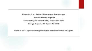 Université A M , Bejaia , Département d'architecture
Module :Théorie de projet
Semestre 04/2ème année LMD / année : 2021‐2022
Chargé de cours : Mr Kezzar Med Akli
Cours N˚ 06 : Législation et réglementation de la construction en Algérie
 