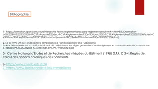 Bibliographie
1- https://formation.xpair.com/cours/hierarchie-textes-reglementaires-para-reglementaires.htm#:~:text=E%2Dformation-
,N%C2%B01%20%2D%20Hi%C3%A9rarchie%20des,r%C3%A9glementaires%20et%20para%2Dr%C3%A9glementaires%20%2D%20BP&text=C
e%20sont%20des%20textes%20%C3%A9manant,(Assembl%C3%A9e%20Nationale%20et%20S%C3%A9nat).
2- La loi n°90- 29 du 1er décembre 1990 relative à l’aménagement et a l’urbanisme
3- 4-Le Décret exécutif n°91-175 du 28 mai 1991 définissant les règles générales d’aménagement et d’urbanisme et de construction
4- REGLES PARASISMIQUES ALGERIENNES RPA 99 / VERSION 2003
5- Centre National d'Etudes et de Recherches Intégrées du Bâtiment (1998) D.T.R. C 3-4 ,Règles de
calcul des apports calorifiques des bâtiments.
6- http://www.cnerib.edu.dz/#
7- https://www.lkeria.com/liste-lois-immobilieres
 