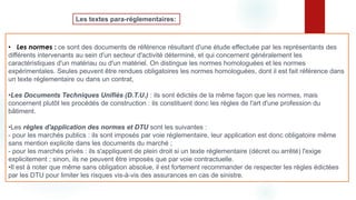 • Les normes : ce sont des documents de référence résultant d'une étude effectuée par les représentants des
différents intervenants au sein d'un secteur d'activité déterminé, et qui concernent généralement les
caractéristiques d'un matériau ou d'un matériel. On distingue les normes homologuées et les normes
expérimentales. Seules peuvent être rendues obligatoires les normes homologuées, dont il est fait référence dans
un texte réglementaire ou dans un contrat,
•Les Documents Techniques Unifiés (D.T.U.) : ils sont édictés de la même façon que les normes, mais
concernent plutôt les procédés de construction : ils constituent donc les règles de l'art d'une profession du
bâtiment.
•Les règles d'application des normes et DTU sont les suivantes :
- pour les marchés publics : ils sont imposés par voie réglementaire, leur application est donc obligatoire même
sans mention explicite dans les documents du marché ;
- pour les marchés privés : ils s'appliquent de plein droit si un texte réglementaire (décret ou arrêté) l'exige
explicitement ; sinon, ils ne peuvent être imposés que par voie contractuelle.
•Il est à noter que même sans obligation absolue, il est fortement recommander de respecter les règles édictées
par les DTU pour limiter les risques vis-à-vis des assurances en cas de sinistre.
Les textes para-réglementaires:
 