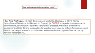 •Les Avis Techniques : il s'agit de documents facultatifs, établis par le CSTB (Centre
Scientifique et Technique du Bâtiment en France ) (le CNERIB en Algérie) à la demande de
constructeurs, qui indiquent l'aptitude à l'emploi des procédés, matériaux, éléments ou
équipements utilisés dans la construction, lorsque leur nouveauté ou celle de l'emploi qui en est
fait n'en permet pas encore la normalisation. A noter que les compagnies d'assurances s'y
réfèrent très largement,
Les textes para-réglementaires (suite) :
CNERIB - Centre National d'Etudes & de Recherches Intégrées du Bâtiment
 