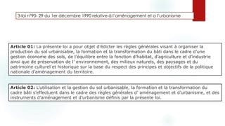 3-loi n°90- 29 du 1er décembre 1990 relative à l’aménagement et a l’urbanisme
Article 01: La présente loi a pour objet d’édicter les règles générales visant à organiser la
production du sol urbanisable, la formation et la transformation du bâti dans le cadre d’une
gestion économe des sols, de l’équilibre entre la fonction d’habitat, d’agriculture et d’industrie
ainsi que de préservation de l’ environnement, des milieux naturels, des paysages et du
patrimoine culturel et historique sur la base du respect des principes et objectifs de la politique
nationale d’aménagement du territoire.
Objet de cette loi
Article 02: L’utilisation et la gestion du sol urbanisable, la formation et la transformation du
cadre bâti s’effectuent dans le cadre des règles générales d’ aménagement et d’urbanisme, et des
instruments d’aménagement et d’urbanisme déﬁnis par la présente loi.
 