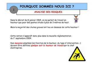 ANALYSE DES RISQUES
POURQUOI SOMMES NOUS ICI ?
1
Dans le décret du 8 janvier 1965, on ne parlait de travail en
hauteur que pour des postes situés à plus de 3 mètres de haut.
Mais la majorité des chutes graves ont lieu en dessous de cette hauteur !
Cette notion n'apparaît donc plus dans la nouvelle réglementation
du 1° septembre 2004.
Des mesures adoptées (en fonction de la hauteur, du type d'intervention...)
doivent être définies quelque soit la hauteur de travail par le chef
d’entreprise.
 