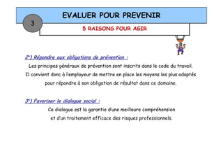 5 RAISONS POUR AGIR
EVALUER POUR PREVENIR
3
2°) Répondre aux obligations de prévention :
Les principes généraux de prévention sont inscrits dans le code du travail.
Il convient donc à l’employeur de mettre en place les moyens les plus adaptés
pour répondre à son obligation de résultat dans ce domaine.
3°) Favoriser le dialogue social :
Ce dialogue est la garantie d’une meilleure compréhension
et d’un traitement efficace des risques professionnels.
 
