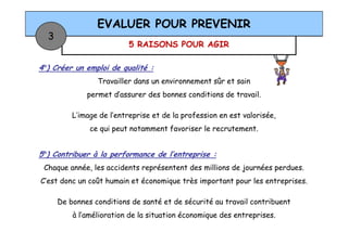 5 RAISONS POUR AGIR
EVALUER POUR PREVENIR
3
4°) Créer un emploi de qualité :
Travailler dans un environnement sûr et sain
permet d’assurer des bonnes conditions de travail.
L’image de l’entreprise et de la profession en est valorisée,
ce qui peut notamment favoriser le recrutement.
5°) Contribuer à la performance de l’entreprise :
Chaque année, les accidents représentent des millions de journées perdues.
C’est donc un coût humain et économique très important pour les entreprises.
De bonnes conditions de santé et de sécurité au travail contribuent
à l’amélioration de la situation économique des entreprises.
 