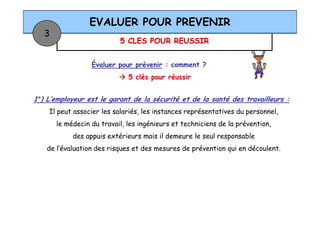 5 CLES POUR REUSSIR
EVALUER POUR PREVENIR
3
Évaluer pour prévenir : comment ?
5 clés pour réussir
1°) L’employeur est le garant de la sécurité et de la santé des travailleurs :
Il peut associer les salariés, les instances représentatives du personnel,Il peut associer les salariés, les instances représentatives du personnel,
le médecin du travail, les ingénieurs et techniciens de la prévention,
des appuis extérieurs mais il demeure le seul responsable
de l’évaluation des risques et des mesures de prévention qui en découlent.
 
