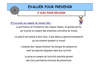 5 CLES POUR REUSSIR
EVALUER POUR PREVENIR
3
5°) La prise en compte du travail réel :
La pertinence de l’évaluation des risques repose, en grande partie,
sur la prise en compte des situations concrètes de travail.
Le salarié est amené à faire face à des aléas ou dysfonctionnementsLe salarié est amené à faire face à des aléas ou dysfonctionnements
qui surviennent pendant le travail.
L’analyse des risques étudient les marges de manœuvres
dont les salariés disposent dans leur activité.
La prise en compte de l’activité concrète permet
des choix pertinents d’actions de préventions.
 