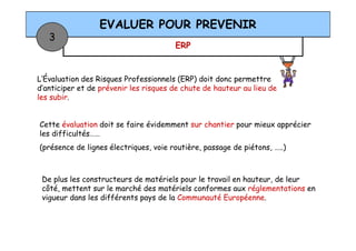 ERP
EVALUER POUR PREVENIR
3
L’Évaluation des Risques Professionnels (ERP) doit donc permettre
d’anticiper et de prévenir les risques de chute de hauteur au lieu de
les subir.
Cette évaluation doit se faire évidemment sur chantier pour mieux apprécier
De plus les constructeurs de matériels pour le travail en hauteur, de leur
côté, mettent sur le marché des matériels conformes aux réglementations en
vigueur dans les différents pays de la Communauté Européenne.
Cette évaluation doit se faire évidemment sur chantier pour mieux apprécier
les difficultés……
(présence de lignes électriques, voie routière, passage de piétons, …..)
 