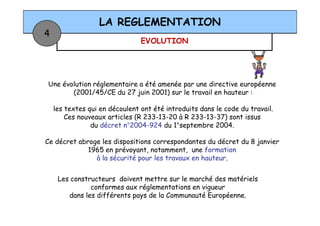 EVOLUTION
LA REGLEMENTATION
4
Une évolution réglementaire a été amenée par une directive européenne
(2001/45/CE du 27 juin 2001) sur le travail en hauteur :
les textes qui en découlent ont été introduits dans le code du travail.
Ces nouveaux articles (R 233-13-20 à R 233-13-37) sont issus
Les constructeurs doivent mettre sur le marché des matériels
conformes aux réglementations en vigueur
dans les différents pays de la Communauté Européenne.
les textes qui en découlent ont été introduits dans le code du travail.
Ces nouveaux articles (R 233-13-20 à R 233-13-37) sont issus
du décret n°2004-924 du 1°septembre 2004.
Ce décret abroge les dispositions correspondantes du décret du 8 janvier
1965 en prévoyant, notamment, une formation
à la sécurité pour les travaux en hauteur.
 