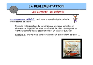 LES DIFFERENTES ERREURS
LA REGLEMENTATION
4
Le manquement délibéré : c’est un acte conscient pris en toute
connaissance de cause.
Exemple 1 : l’inspecteur du travail signale un risque potentiel et
demande un dispositif de mise en sécurité. Le chef d’entreprise ne
tient pas compte de ces observations et un accident survient.
Exemple 2 : original mais considéré comme un manquement délibéré …..
 