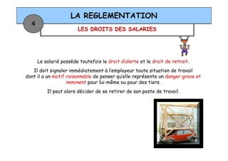 LES DROITS DES SALARIES
LA REGLEMENTATION
4
Le salarié possède toutefois le droit d’alerte et le droit de retrait.
Il doit signaler immédiatement à l’employeur toute situation de travail
dont il a un motif raisonnable de penser qu’elle représente un danger grave et
imminent pour lui-même ou pour des tiers.imminent pour lui-même ou pour des tiers.
Il peut alors décider de se retirer de son poste de travail.
 