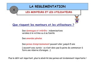 LES MONTEURS ET LES UTILISATEURS
LA REGLEMENTATION
4
Que risquent les monteurs et les utilisateurs ?
Des dommages et intérêts : indemnisations
versées à la victime ou à sa familleversées à la victime ou à sa famille
Des amendes pénales
Des peines d’emprisonnement pouvant aller jusqu’à 5 ans
( souvent avec sursis : ce n’est donc pas la peine de commencer à
faire une réserve d’oranges….)
Plus le délit est important, plus la sévérité des peines est évidemment importante !
 