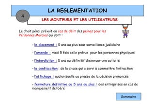 LES MONTEURS ET LES UTILISATEURS
LA REGLEMENTATION
4
Le droit pénal prévoit en cas de délit des peines pour les
Personnes Morales qui sont :
- le placement : 5 ans ou plus sous surveillance judiciaire
- l’amende : maxi 5 fois celle prévue pour les personnes physiques- l’amende : maxi 5 fois celle prévue pour les personnes physiques
- l’interdiction : 5 ans ou définitif d’exercer une activité
- la confiscation : de la chose qui a servi à commettre l’infraction
- l’affichage : audiovisuelle ou presse de la décision prononcée
- fermeture définitive ou 5 ans au plus : des entreprises en cas de
manquement délibéré
Sommaire
 
