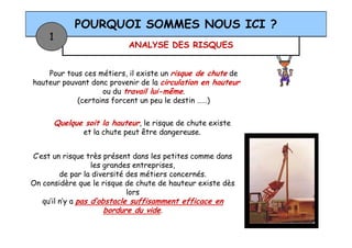ANALYSE DES RISQUES
POURQUOI SOMMES NOUS ICI ?
1
Pour tous ces métiers, il existe un risque de chute de
hauteur pouvant donc provenir de la circulation en hauteur
ou du travail lui-même.
(certains forcent un peu le destin ……)
Quelque soit la hauteur, le risque de chute existeQuelque soit la hauteur, le risque de chute existe
et la chute peut être dangereuse.
C’est un risque très présent dans les petites comme dans
les grandes entreprises,
de par la diversité des métiers concernés.
On considère que le risque de chute de hauteur existe dès
lors
qu’il n’y a pas d’obstacle suffisamment efficace en
bordure du vide.
 