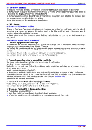 REGLEMENT DES COMPETITIONS FFE DISPOSITIONS SPECIFIQUES ATTELAGE Janvier 2014
PAGE 11/33
B – En dehors des tests
En attelage ou lors de la mise à la voiture un coéquipier doit toujours être présent en assistance.
Le meneur et un coéquipier minimum doivent être sur la voiture. En solo ce dernier peut rester au sol et
à proximité afin de pouvoir intervenir immédiatement.
Le meneur peut uniquement descendre de la voiture si les coéquipiers sont à la tête des chevaux ou si
une autre personne compétente tient les guides.
En cas de manquement des sanctions sont appliquées.
Art 4.3 - Tenue
A - Epreuves Club Poney et Club
Meneur et équipiers : Tenue correcte et adaptée, le casque est obligatoire sur tous les tests. Le gilet de
protection aux normes en vigueur, le porte-dossard et la fiche médicale sont obligatoires pour le
marathon et pour la maniabilité combinée.
Le fouet est facultatif. Seul un usage abusif du fouet ou l’utilisation du fouet par un équipier peut être
sanctionné.
B - Epreuves Préparatoires et Amateur
1. Tenue et équipement du dressage
Le concurrent doit avoir un fouet adapté au type de son attelage dont la mèche doit être suffisamment
longue pour pouvoir toucher tous les poneys / chevaux.
Les tenues des concurrents et des équipiers doivent être en rapport avec le style de la voiture et du
harnais.
Les meneurs doivent porter une veste, un tablier, un couvre-chef et des gants.
Les équipiers doivent porter une veste, un couvre-chef et des gants.
2. Tenue du marathon et de la maniabilité combinée
Une tenue moins formelle est admise pour les meneurs et les équipiers.
Les shorts ne sont pas autorisés.
Toutes les personnes à bord de la voiture, doivent porter un gilet de protection aux normes en vigueur
et un casque aux normes.
Fouets, gants et tablier sont facultatifs.
Le port d’un porte-dossard individuel et personnel est obligatoire pour le meneur et pour 1 coéquipier.
Il est obligatoire de remplir et de porter une fiche médicale FFE individuelle pour chaque personne
présente sur la voiture. La fiche médicale FFE est disponible sur www.ffe.com.
Toute infraction entraîne l’élimination.
3. Tenue de la maniabilité et du Dressage Combiné
Veste, tablier, couvre-chef, gants et fouet à la main sont obligatoires.
Les équipiers doivent porter veste, couvre-chef et gants.
4. Dressage, Maniabilité et Dressage Combiné
Le Président du jury peut décider :
que dans certaines circonstances, la veste n’est pas nécessaire,
d’autoriser les vêtements de pluie et le retrait des tabliers en cas de forte pluie.
 