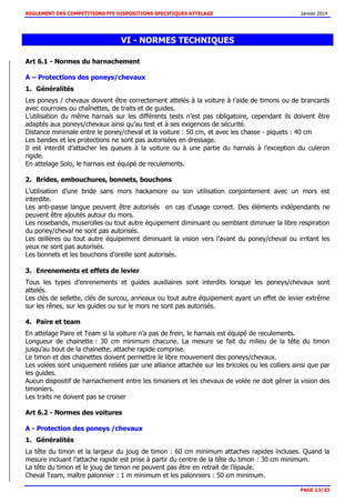 REGLEMENT DES COMPETITIONS FFE DISPOSITIONS SPECIFIQUES ATTELAGE Janvier 2014
PAGE 13/33
VI - NORMES TECHNIQUES
Art 6.1 - Normes du harnachement
A – Protections des poneys/chevaux
1. Généralités
Les poneys / chevaux doivent être correctement attelés à la voiture à l’aide de timons ou de brancards
avec courroies ou chaînettes, de traits et de guides.
L’utilisation du même harnais sur les différents tests n’est pas obligatoire, cependant ils doivent être
adaptés aux poneys/chevaux ainsi qu’au test et à ses exigences de sécurité.
Distance minimale entre le poney/cheval et la voiture : 50 cm, et avec les chasse - piquets : 40 cm
Les bandes et les protections ne sont pas autorisées en dressage.
Il est interdit d’attacher les queues à la voiture ou à une partie du harnais à l’exception du culeron
rigide.
En attelage Solo, le harnais est équipé de reculements.
2. Brides, embouchures, bonnets, bouchons
L’utilisation d’une bride sans mors hackamore ou son utilisation conjointement avec un mors est
interdite.
Les anti-passe langue peuvent être autorisés en cas d’usage correct. Des éléments indépendants ne
peuvent être ajoutés autour du mors.
Les nosebands, muserolles ou tout autre équipement diminuant ou semblant diminuer la libre respiration
du poney/cheval ne sont pas autorisés.
Les œillères ou tout autre équipement diminuant la vision vers l’avant du poney/cheval ou irritant les
yeux ne sont pas autorisés.
Les bonnets et les bouchons d’oreille sont autorisés.
3. Enrenements et effets de levier
Tous les types d’enrenements et guides auxiliaires sont interdits lorsque les poneys/chevaux sont
attelés.
Les clés de sellette, clés de surcou, anneaux ou tout autre équipement ayant un effet de levier extrême
sur les rênes, sur les guides ou sur le mors ne sont pas autorisés.
4. Paire et team
En attelage Paire et Team si la voiture n’a pas de frein, le harnais est équipé de reculements.
Longueur de chainette : 30 cm minimum chacune. La mesure se fait du milieu de la tête du timon
jusqu’au bout de la chainette, attache rapide comprise.
Le timon et des chainettes doivent permettre le libre mouvement des poneys/chevaux.
Les volées sont uniquement reliées par une alliance attachée sur les bricoles ou les colliers ainsi que par
les guides.
Aucun dispositif de harnachement entre les timoniers et les chevaux de volée ne doit gêner la vision des
timoniers.
Les traits ne doivent pas se croiser
Art 6.2 - Normes des voitures
A - Protection des poneys /chevaux
1. Généralités
La tête du timon et la largeur du joug de timon : 60 cm minimum attaches rapides incluses. Quand la
mesure incluant l’attache rapide est prise à partir du centre de la tête du timon : 30 cm minimum.
La tête du timon et le joug de timon ne peuvent pas être en retrait de l’épaule.
Cheval Team, maître palonnier : 1 m minimum et les palonniers : 50 cm minimum.
 