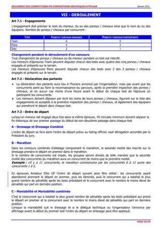 REGLEMENT DES COMPETITIONS FFE DISPOSITIONS SPECIFIQUES ATTELAGE Janvier 2014
PAGE 18/33
VII - DEROULEMENT
Art 7.1 - Engagements
L’engagement doit préciser le nom du meneur, du ou des poneys / chevaux ainsi que le nom du ou des
équipiers. Nombre de poneys / chevaux par concurrent :
TYPE PONEYS / CHEVAUX ENGAGES PONEYS / CHEVAUX PARTICIPANTS
Team 6 5
Paire 4 3
Solo 2 1
Changement pendant le déroulement d’un concours
Tout changement de poneys / chevaux ou de meneur pendant un test est interdit.
Les meneurs d’épreuves Team peuvent disputer chacun des tests avec quatre des cinq poneys / chevaux
engagés et présents sur le terrain.
Les meneurs d’épreuves Paire peuvent disputer chacun des tests avec 2 des 3 poneys / chevaux
engagés et présents sur le terrain.
Art 7.2 - Déclaration des partants
La déclaration des partants aura lieu à l’horaire annoncé par l’organisateur, mais pas avant que les
concurrents aient pu faire la reconnaissance du parcours, après la première inspection des poneys /
chevaux, et en aucun cas moins d’une heure avant le début de chaque test de l’épreuve où
participent les concurrents.
Les meneurs doivent déposer par écrit les noms de leurs poneys / chevaux, figurant sur la liste des
engagements et acceptés à la première inspection des poneys / chevaux, et également des équipiers
qui prendront le départ dans chaque test.
Art 7.3 - Ordre de départ
Lorsqu’un meneur est engagé deux fois dans la même épreuve, 45 minutes minimum doivent séparer la
fin théorique de son premier passage du début de son deuxième passage dans chaque test.
A - Dressage et Dressage Combiné
L’ordre de départ se fera dans l’ordre de départ prévu au listing officiel, sauf dérogation accordée par le
Président du jury.
B - Marathon
Dans les concours combinés d’attelage comprenant le marathon, la seconde moitié des inscrits sur le
dressage prendra le départ en premier dans le marathon.
Si le nombre de concurrents est impair, les groupes seront divisés de telle manière que la seconde
moitié des concurrents du marathon aura un concurrent de moins que la première moitié.
Exemple : s’il y a 11 concurrents, le marathon commencera par les concurrents 6 à 11 suivis des
concurrents 1 à 5.
En épreuves Amateur Elite GP l’ordre de départ suivant peut être utilisé : les concurrents ayant
abandonné prennent le départ en premier, puis les éliminés, puis le concurrent qui a totalisé le plus
grand nombre de pénalités après les tests précédant et le concurrent avec le nombre le moins élevé de
pénalités qui part en dernière position.
C - Maniabilité et Maniabilité combinée
C’est le concurrent qui a totalisé le plus grand nombre de pénalités après les tests précédant qui prend
le départ en premier et le concurrent avec le nombre le moins élevé de pénalités qui part en dernière
position.
Lorsque la maniabilité suit le dressage et si le délégué technique ou l’organisateur l’annonce par
affichage avant le début du premier test l’ordre du départ en dressage peut être appliqué.
 