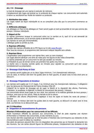 REGLEMENT DES COMPETITIONS FFE DISPOSITIONS SPECIFIQUES ATTELAGE Janvier 2014
PAGE 19/33
Art. 7.4 - Dressage
Le test de dressage est une reprise à exécuter de mémoire.
L’emplacement des Juges est précisé sur le protocole de chaque reprise. Les concurrents sont autorisés
à retirer au secrétariat leur feuille de notation ou protocole.
1. Attribution des notes
Les Juges notent de façon individuelle et ne se consultent plus dès que le concurrent commence sa
reprise.
2. Différents attelages
Les attelages en Paire et les attelages en Team seront jugés en tant qu’ensemble et non pas comme des
poneys / chevaux individuels.
3. Départ et Fin
La reprise commence lorsque le concurrent entre sur la carrière en A, sauf s’il lui est demandé de
procéder différemment, et se termine après la dernière figure.
Les reprises ne sont pas chronométrées.
L’attelage quitte la carrière au trot.
4. Reprises officielles
Le texte des reprises officielles de la FFE figure sur le site www.ffe.com.
Pour tous les concours, le programme doit clairement indiquer laquelle sera utilisée.
5. Reprises libres
L’organisateur peut programmer une reprise libre, avec ou sans musique.
Les Juges devront attribuer une série de notes pour les figures et des notes d’ensemble.
La reprise présentée par un concurrent ne doit pas excéder six minutes.
Le Président du jury de terrain sonne une première fois après cinq minutes.
La cloche sera à nouveau sonnée après six minutes pour signaler au concurrent qu'il doit cesser
immédiatement sa présentation.
A - Dressage Club Poney et Club
Les reprises seront jugées par un ou deux Juges minimum, 3 en championnats nationaux.
Lors du salut, le meneur doit tenir les guides dans la main gauche, et saluer avec le bras droit sans se
découvrir.
B - Dressage Préparatoire et Amateur
Les reprises sont jugées par 2 à 5 Juges, 3 au minimum pour les championnats nationaux, 5 obligatoire
pour les épreuves du Championnat de France Amateur Elite GP.
L’objectif de la reprise de dressage est de juger la liberté et la régularité des allures, l’harmonie,
l'impulsion, la souplesse, la légèreté, la liberté du mouvement des poneys / chevaux.
Les concurrents seront aussi jugés sur leur style, leur précision et la maîtrise générale de leurs poneys /
chevaux, ainsi que sur leur tenue, l'état du harnais et de la voiture.
La définition des allures (Mouvement) s'applique à tous les types et toutes les races de poneys /
chevaux
Lors du salut, le meneur doit tenir les guides dans la main gauche, se découvrir et saluer avec le bras
droit. Les femmes ne se découvrent pas.
Art 7.5 Marathon
A - Inspection et reconnaissance du parcours
Réunion d'information pour les concurrents et les Officiels
Avant l'ouverture officielle du parcours aux concurrents, le Chef de piste organise une réunion
d'information à l'intention des concurrents, et des membres du jury.
Une réunion doit être organisée par le Chef de piste à l’intention des Commissaires aux obstacles et des
chronométreurs avant le début du marathon.
Des plans de parcours peuvent être mis à la disposition des personnes qui en feraient la demande lors
des réunions. Sur ces cartes doivent figurer les différentes phases, l'emplacement des obstacles et des
 