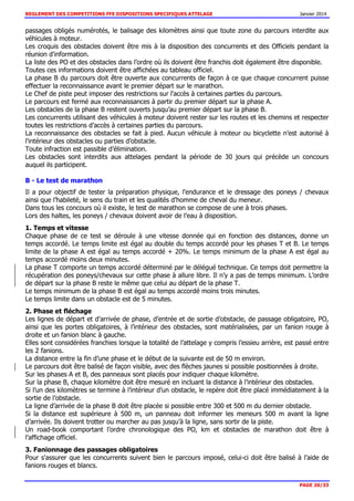 REGLEMENT DES COMPETITIONS FFE DISPOSITIONS SPECIFIQUES ATTELAGE Janvier 2014
PAGE 20/33
passages obligés numérotés, le balisage des kilomètres ainsi que toute zone du parcours interdite aux
véhicules à moteur.
Les croquis des obstacles doivent être mis à la disposition des concurrents et des Officiels pendant la
réunion d'information.
La liste des PO et des obstacles dans l’ordre où ils doivent être franchis doit également être disponible.
Toutes ces informations doivent être affichées au tableau officiel.
La phase B du parcours doit être ouverte aux concurrents de façon à ce que chaque concurrent puisse
effectuer la reconnaissance avant le premier départ sur le marathon.
Le Chef de piste peut imposer des restrictions sur l'accès à certaines parties du parcours.
Le parcours est fermé aux reconnaissances à partir du premier départ sur la phase A.
Les obstacles de la phase B restent ouverts jusqu’au premier départ sur la phase B.
Les concurrents utilisant des véhicules à moteur doivent rester sur les routes et les chemins et respecter
toutes les restrictions d’accès à certaines parties du parcours.
La reconnaissance des obstacles se fait à pied. Aucun véhicule à moteur ou bicyclette n’est autorisé à
l'intérieur des obstacles ou parties d’obstacle.
Toute infraction est passible d’élimination.
Les obstacles sont interdits aux attelages pendant la période de 30 jours qui précède un concours
auquel ils participent.
B - Le test de marathon
Il a pour objectif de tester la préparation physique, l'endurance et le dressage des poneys / chevaux
ainsi que l’habileté, le sens du train et les qualités d'homme de cheval du meneur.
Dans tous les concours où il existe, le test de marathon se compose de une à trois phases.
Lors des haltes, les poneys / chevaux doivent avoir de l’eau à disposition.
1. Temps et vitesse
Chaque phase de ce test se déroule à une vitesse donnée qui en fonction des distances, donne un
temps accordé. Le temps limite est égal au double du temps accordé pour les phases T et B. Le temps
limite de la phase A est égal au temps accordé + 20%. Le temps minimum de la phase A est égal au
temps accordé moins deux minutes.
La phase T comporte un temps accordé déterminé par le délégué technique. Ce temps doit permettre la
récupération des poneys/chevaux sur cette phase à allure libre. Il n’y a pas de temps minimum. L’ordre
de départ sur la phase B reste le même que celui au départ de la phase T.
Le temps minimum de la phase B est égal au temps accordé moins trois minutes.
Le temps limite dans un obstacle est de 5 minutes.
2. Phase et fléchage
Les lignes de départ et d’arrivée de phase, d’entrée et de sortie d’obstacle, de passage obligatoire, PO,
ainsi que les portes obligatoires, à l’intérieur des obstacles, sont matérialisées, par un fanion rouge à
droite et un fanion blanc à gauche.
Elles sont considérées franchies lorsque la totalité de l’attelage y compris l’essieu arrière, est passé entre
les 2 fanions.
La distance entre la fin d’une phase et le début de la suivante est de 50 m environ.
Le parcours doit être balisé de façon visible, avec des flèches jaunes si possible positionnées à droite.
Sur les phases A et B, des panneaux sont placés pour indiquer chaque kilomètre.
Sur la phase B, chaque kilomètre doit être mesuré en incluant la distance à l’intérieur des obstacles.
Si l’un des kilomètres se termine à l’intérieur d’un obstacle, le repère doit être placé immédiatement à la
sortie de l’obstacle.
La ligne d’arrivée de la phase B doit être placée si possible entre 300 et 500 m du dernier obstacle.
Si la distance est supérieure à 500 m, un panneau doit informer les meneurs 500 m avant la ligne
d’arrivée. Ils doivent trotter ou marcher au pas jusqu’à la ligne, sans sortir de la piste.
Un road-book comportant l’ordre chronologique des PO, km et obstacles de marathon doit être à
l’affichage officiel.
3. Fanionnage des passages obligatoires
Pour s'assurer que les concurrents suivent bien le parcours imposé, celui-ci doit être balisé à l’aide de
fanions rouges et blancs.
 