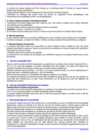 REGLEMENT DES COMPETITIONS FFE DISPOSITIONS SPECIFIQUES ATTELAGE Janvier 2014
PAGE 23/33
Le numéro de chaque obstacle doit être indiqué sur un panneau placé à l'entrée de chaque obstacle
simple et de chaque combinaison.
Chaque élément distinct d’une combinaison fermée doit être clairement signalé.
L'ensemble de l'attelage doit passer entre ces fanions en respectant l'ordre alphabétique, tout
manquement est comptabilisé comme une désobéissance.
5. Porte à option et porte à écartement réduit
L’écartement de portes simples peut être réduit de 5cm. Des cônes ou balles d’une couleur différente
sont utilisés pour les matérialiser.
2 portes simples maximum peuvent proposer chacune une option.
Exemple : 1 porte 1, 2 portes 2 et 1 porte 3.
Si une option est plus longue que l’autre, la mesure du parcours prend en compte l’option longue.
6. Plan du parcours
Le plan doit être affiché sur le panneau d’affichage au moins 1h30min avant le début de la maniabilité.
Il précise la longueur, la vitesse en mètres / minute, le temps accordé et le temps limite par catégorie.
7. Reconnaissance du parcours
Le parcours doit être ouvert aux concurrents au moins 1h30min avant le début du test, afin qu’ils
puissent reconnaître le parcours. Seuls les concurrents et entraîneurs en tenue correcte sont autorisés à
reconnaître le parcours à pied.
L’utilisation des roues à mesurer est interdite.
Un concurrent ou un membre de son équipe, qui modifierait le parcours de quelque manière que ce soit,
est éliminé.
A - Test de maniabilité Club
Parcours dont la surface doit être équivalente ou supérieure à la surface d’une carrière mesurant 80 m x
40 m. Si ce n’est pas possible, le nombre d’obstacles doit être adapté. Les cônes sont placés face
verticale à l’extérieure des portes comme pour les autres niveaux d’épreuves.
Distance minimale entre les portes : 15 à 20 m, 20 m pour les demi-cercles. Un cercle matérialisé par 4
portes doit avoir un diamètre supérieur à 20 m de diamètre.
Dans le tracé des parcours, la maniabilité doit toujours prévaloir sur la vitesse.
En catégorie Moustiques, les meneurs peuvent être conseillés du geste et de la voix par leur équipier, le
fouet peut être remplacé par un stick. Toute intervention sur les guides de la part de l’équipier est
pénalisée de 5 points.
B - Test de maniabilité Préparatoire et Amateur
Construction et mesure du parcours
La surface de la carrière doit être équivalente ou supérieure à la surface d’une carrière mesurant 40 m x
120 m. Si ce n’est pas possible, le nombre d’obstacles doit être adapté.
Le premier obstacle doit être situé entre 20m et 40m de la ligne de départ, de même entre le dernier
obstacle et la ligne d’arrivée.
C - Chronométrage de la maniabilité
Le temps de chaque concurrent est mesuré avec un chronomètre ou avec un système de chronométrage
électronique, depuis le moment où le bout du nez de son premier poney / cheval passe la ligne de
départ jusqu’au moment où le bout du nez de son premier poney / cheval passe la ligne d’arrivée.
Dans les championnats nationaux, un système de chronométrage électronique doit être utilisé.
Les temps doivent être enregistrés au centième de seconde en Amateur Elite Grand Prix.
Le temps limite est égal au double du temps accordé et le dépasser entraîne l’élimination.
Une fois que le test a commencé et après le passage de trois concurrents sans dérobade ni refus, le jury
en accord avec le Chef de piste ou le Délégué technique, peut modifier le temps accordé si celui-ci
semble inadapté. Dans ce cas, la modification doit être annoncée aux concurrents et les pénalités de
temps infligées aux concurrents qui ont déjà effectué leur parcours doivent être corrigées en
conséquence. La réduction éventuelle du temps ne peut entrainer de pénalités supplémentaires pour les
concurrents déjà passés.
 
