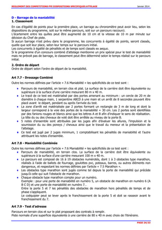 REGLEMENT DES COMPETITIONS FFE DISPOSITIONS SPECIFIQUES ATTELAGE Janvier 2014
PAGE 24/33
D - Barrage de la maniabilité
1. Classement
En cas d'égalité de points pour la première place, un barrage au chronomètre peut avoir lieu, selon les
dispositions du programme, soit sur le même parcours, soit sur un parcours raccourci.
L'écartement entre les quilles peut être augmenté de 10 cm et la vitesse de 10 m par minute sur
décision du Chef de piste.
Si aucun barrage n'est prévu dans le programme, les concurrents à égalité de points, seront classés,
quelle que soit leur place, selon leur temps sur le parcours initial.
Les concurrents à égalité de pénalités et de temps sont classés ex aequo.
Si le programme d'un concours combiné d'attelage mentionne un prix spécial pour le test de maniabilité
mais ne prévoit pas de barrage, le classement peut être déterminé selon le temps réalisé sur le parcours
initial.
2. Ordre de départ
Ordre de départ selon l’ordre de départ de la maniabilité.
Art 7.7 - Dressage Combiné
Outre les normes définies par l’article « 7.6 Maniabilité » les spécificités de ce test sont :
Parcours de maniabilité, en terrain clos et plat. La surface de la carrière doit être équivalente ou
supérieure à la surface d’une carrière mesurant 80 m x 40 m.
Le tracé de ce test est matérialisé par des portes amenant au minimum : un cercle de 20 m de
diamètre à chaque main, 1 serpentine ABCD à une main et un arrêt de 8 secondes pouvant être
placé avant le départ, pendant ou après l’arrivée du test.
La zone d’arrêt est matérialisée par 2 portes formant un rectangle de 3 m de long et dont la
largeur correspond à la voie des portes de la maniabilité + 30 cm. Les 2 portes sont identifiées
par des fanions rouges et blancs ainsi que les lettres A et B afin d’indiquer le sens de réalisation.
La tête du ou des chevaux de volé doit être arrêtée au niveau de la porte B.
5 notes d’ensemble sont attribuées par les juges afin d’évaluer les allures, l’impulsion et la
soumission du ou des poneys / chevaux ainsi que le travail du meneur et la présentation de
l’attelage.
Ce test est jugé par 2 juges minimum, 1 comptabilisant les pénalités de maniabilité et l’autre
attribuant les notes d’ensemble.
Art 7.8 - Maniabilité Combinée
Outre les normes définies par l’article « 7.6 Maniabilité » les spécificités de ce test sont :
Parcours de maniabilité, en terrain clos. La surface de la carrière doit être équivalente ou
supérieure à la surface d’une carrière mesurant 100 m x 40 m.
Le parcours est composé de 16 à 19 obstacles numérotés, dont 1 à 3 obstacles type marathon,
réalisés à l’aide de ballots de fourrage, goulottes pvc, poteaux, barres, ou autres éléments non
dangereux, et respectant les normes définies par l’article « 7.5 Marathon ».
Les obstacles type marathon sont jugés comme tel depuis la porte de maniabilité qui précède
jusqu’à celle qui suit l’obstacle de marathon.
Chaque obstacle type marathon compte pour un numéro.
Exemple : pour une porte de maniabilité en numéro 5, un obstacle de marathon en numéro 6 (A
B C D) et une porte de maniabilité en numéro 7…
Entre la porte 5 et 7 les pénalités des obstacles de marathon hors pénalités de temps et de
phase s’appliquent.
Le coéquipier peut se lever après le franchissement de la porte 5 et doit se rasseoir avant le
franchissement du 7.
Art 7.9 - Test d’adresse
Parcours en terrain clos et sur le plat proposant des contrats à remplir.
Piste normale d’une superficie équivalente à une carrière de 80 x 40 m avec choix de l’itinéraire.
 