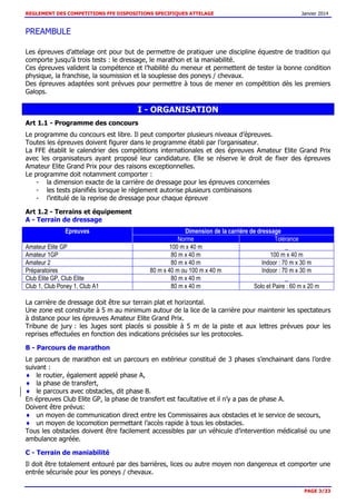 REGLEMENT DES COMPETITIONS FFE DISPOSITIONS SPECIFIQUES ATTELAGE Janvier 2014
PAGE 3/33
PREAMBULE
Les épreuves d’attelage ont pour but de permettre de pratiquer une discipline équestre de tradition qui
comporte jusqu’à trois tests : le dressage, le marathon et la maniabilité.
Ces épreuves valident la compétence et l’habilité du meneur et permettent de tester la bonne condition
physique, la franchise, la soumission et la souplesse des poneys / chevaux.
Des épreuves adaptées sont prévues pour permettre à tous de mener en compétition dès les premiers
Galops.
I - ORGANISATION
Art 1.1 - Programme des concours
Le programme du concours est libre. Il peut comporter plusieurs niveaux d’épreuves.
Toutes les épreuves doivent figurer dans le programme établi par l’organisateur.
La FFE établit le calendrier des compétitions internationales et des épreuves Amateur Elite Grand Prix
avec les organisateurs ayant proposé leur candidature. Elle se réserve le droit de fixer des épreuves
Amateur Elite Grand Prix pour des raisons exceptionnelles.
Le programme doit notamment comporter :
- la dimension exacte de la carrière de dressage pour les épreuves concernées
- les tests planifiés lorsque le règlement autorise plusieurs combinaisons
- l’intitulé de la reprise de dressage pour chaque épreuve
Art 1.2 - Terrains et équipement
A - Terrain de dressage
Epreuves Dimension de la carrière de dressage
Norme Tolérance
Amateur Elite GP 100 m x 40 m _
Amateur 1GP 80 m x 40 m 100 m x 40 m
Amateur 2 80 m x 40 m Indoor : 70 m x 30 m
Préparatoires 80 m x 40 m ou 100 m x 40 m Indoor : 70 m x 30 m
Club Elite GP, Club Elite 80 m x 40 m _
Club 1, Club Poney 1, Club A1 80 m x 40 m Solo et Paire : 60 m x 20 m
La carrière de dressage doit être sur terrain plat et horizontal.
Une zone est construite à 5 m au minimum autour de la lice de la carrière pour maintenir les spectateurs
à distance pour les épreuves Amateur Elite Grand Prix.
Tribune de jury : les Juges sont placés si possible à 5 m de la piste et aux lettres prévues pour les
reprises effectuées en fonction des indications précisées sur les protocoles.
B - Parcours de marathon
Le parcours de marathon est un parcours en extérieur constitué de 3 phases s’enchainant dans l’ordre
suivant :
le routier, également appelé phase A,
la phase de transfert,
le parcours avec obstacles, dit phase B.
En épreuves Club Elite GP, la phase de transfert est facultative et il n’y a pas de phase A.
Doivent être prévus:
un moyen de communication direct entre les Commissaires aux obstacles et le service de secours,
un moyen de locomotion permettant l’accès rapide à tous les obstacles.
Tous les obstacles doivent être facilement accessibles par un véhicule d’intervention médicalisé ou une
ambulance agréée.
C - Terrain de maniabilité
Il doit être totalement entouré par des barrières, lices ou autre moyen non dangereux et comporter une
entrée sécurisée pour les poneys / chevaux.
 