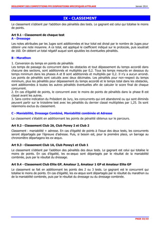 REGLEMENT DES COMPETITIONS FFE DISPOSITIONS SPECIFIQUES ATTELAGE Janvier 2014
PAGE 33/33
IX - CLASSEMENT
Le classement s’obtient par l’addition des pénalités des tests. Le gagnant est celui qui totalise le moins
de points.
Art 9.1 - Classement de chaque test
A - Dressage
Les notes attribuées par les Juges sont additionnées et leur total est divisé par le nombre de Juges pour
obtenir une note moyenne. A ce total, est appliqué le coefficient indiqué sur le protocole, puis soustrait
de 160. On obtient un total négatif auquel sont ajoutées les éventuelles pénalités.
B - Marathon
1. Conversion du temps en points de pénalités
Les temps de passage du concurrent dans les obstacles et tout dépassement du temps accordé dans
chacune des sections, sont additionnés et multipliés par 0,2. Tous les temps mesurés en dessous du
temps minimum dans les phases A et B sont additionnés et multipliés par 0,2. Il n’y a aucun arrondi.
Les points de pénalités sont calculés avec deux décimales. Les pénalités pour non-respect du temps
minimum, plus les pénalités pour dépassement du temps accordé et le temps total dans les obstacles,
sont additionnées à toutes les autres pénalités éventuelles afin de calculer le score final de chaque
concurrent.
2. En cas d’égalité de points, le concurrent avec le moins de points de pénalités dans la phase B est
classé avant les autres.
3. Sans contre indication du Président de Jury, les concurrents qui ont abandonné ou qui sont éliminés
peuvent partir sur le troisième test avec les pénalités du dernier classé mulitipliées par 1,25. Ils sont
néanmoins exclus du classement.
C - Maniabilité, Dressage Combiné, Maniabilité combinée et Adresse
Le classement s’établit en additionnant les points de pénalité obtenus sur le parcours.
Art 9.2 - Classement Club 2A, Club Poney 2 et Club 2
Classement : maniabilité + adresse. En cas d’égalité de points à l’issue des deux tests, les concurrents
seront départagés par l’épreuve d’adresse. Puis, si besoin est, pour la première place, un barrage au
chronomètre départagera les ex-æquo.
Art 9.3 - Classement Club 1A, Club Poney1 et Club 1
Le classement s’obtient par l’addition des pénalités des deux tests. Le gagnant est celui qui totalise le
moins de points. En cas d’égalité, les ex-æquo sont départagés par le résultat de la maniabilité
combinée, puis par le résultat du dressage.
Art 9.4 - Classement Club Elite GP, Amateur 2, Amateur 1 GP et Amateur Elite GP
Le classement se fait en additionnant les points des 2 ou 3 tests. Le gagnant est le concurrent qui
totalise le moins de points. En cas d’égalité, les ex-æquo sont départagés par le résultat du marathon ou
de la maniabilité combinée, puis par le résultat du dressage ou du dressage combinée.
 