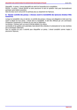 REGLEMENT DES COMPETITIONS FFE DISPOSITIONS SPECIFIQUES ATTELAGE Janvier 2014
PAGE 5/33
Disqualifié : le poney / cheval disqualifié est retiré de l’ensemble de la compétition.
Eliminé : le poney / cheval éliminé ne peut poursuivre le test en question mais peut éventuellement
participer au(x) test(s) suivant(s).
Dans les deux cas le concurrent ne participe plus au classement de l’épreuve.
B - Dernier contrôle des poneys / chevaux avant la maniabilité des épreuves Amateur Elite
Grand Prix
Lorsque la maniabilité a lieu en dernier, le contrôle des poneys / chevaux est obligatoire et doit avoir lieu
avant le départ de tout poney / cheval dans la maniabilité. Il doit être effectué par une commission
d'inspection comprenant un membre du jury avec le Vétérinaire.
Les poneys / chevaux sont vus sous le harnais attelés à la voiture.
Les bandes et les guêtres sont autorisées mais doivent être enlevées à la demande de l’un des membres
de la commission vétérinaire.
Seul un membre du jury a autorité pour disqualifier un poney / cheval considéré comme inapte à
poursuivre l’épreuve.
 