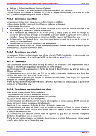 REGLEMENT DES COMPETITIONS FFE DISPOSITIONS SPECIFIQUES ATTELAGE Janvier 2014
PAGE 8/33
du tracé et de la composition de l’épreuve d’adresse.
Seuls, le Chef de piste et ses aides peuvent modifier ces paramètres ou y intervenir.
Le Chef de piste doit informer le Président du jury ou le Délégué technique dès que la piste est prête
pour que celui-ci l’inspecte et puisse donner le départ.
Art 3.6 - Commissaire au paddock
L’organisateur désigne selon les épreuves, un Commissaire au paddock.
Le Commissaire doit être clairement identifié par un badge ou un brassard.
Le Commissaire doit s’assurer :
de la vérification et du contrôle de la largeur de chaque voiture après les tests de dressage et de
maniabilité, et au départ de la phase B du marathon.
de la vérification de l’embouchure de chaque poney / cheval avant ou après le passage du
concurrent dans les tests dressage et maniabilité, avant son départ et après son arrivée dans le
marathon - l’usage d’embouchures non conformes doit être rapporté au Président du jury,
de l’information du Président du jury pour toute infraction concernant les lanternes, les pneus, les
harnais ou les embouchures,
de l’exécution de toute autre mission stipulée au règlement.
Le Commissaire en chef et tous les Officiels, doivent rapporter tout incident de cruauté envers un équidé
au Président du jury dans les meilleurs délais.
Art 3.7 - Commissaire aux calculs
L’organisateur désigne un Commissaire aux calculs chargé d’établir les résultats et classements. Une
liste de Commissaires au calcul établie par la FFE est disponible sur www.ffe.com.
Art 3.8 - Observateur
Des Observateurs doivent être placés le long du parcours de marathon à des emplacements depuis
lesquels ils pourront voir les passages obligatoires, les points critiques.
Les Observateurs sont en possession de l’ordre de départ et des instructions du Chef de piste ou du
Délégué technique.
Les Observateurs rapportent au jury, par écrit ou par radio, à intervalles réguliers et à la fin de leur
mission, tous les incidents ainsi que toute information.
Les Observateurs ne peuvent pas éliminer ou pénaliser les concurrents. C’est au jury qu’il appartient
d’imposer les sanctions appropriées.
A la fin du test, les Observateurs doivent rester à proximité du bureau des calculs jusqu’à ce qu’ils soient
libérés par le Président du jury.
Art 3.9 - Commissaire aux obstacles de marathon
Il doit y avoir un Commissaire à chaque obstacle.
Chaque Commissaire doit avoir au moins un assistant.
Le Commissaire à l'obstacle doit être en possession d'un sifflet.
Tous deux doivent être munis d’un chronomètre.
Les Commissaires aux obstacles doivent mesurer et enregistrer le temps exact au 1/100e
seconde de
chaque concurrent lors de son passage dans l’obstacle.
Ils doivent être en possession de l’ordre de départ de tous les concurrents.
Les Commissaires aux obstacles doivent avoir reçu copie en nombre suffisant du rapport d’obstacle
comportant le schéma de leur obstacle afin d’être en mesure d’y reporter le temps de chaque concurrent
et sa route à travers l’obstacle.
Les Commissaires aux obstacles doivent noter et rapporter au jury tous les incidents susceptibles
d’entraîner des pénalités pour le concurrent.
A la fin du test, les Commissaires aux obstacles doivent rester à proximité du bureau des calculs jusqu’à
ce qu’ils soient libérés par le Président du jury.
 