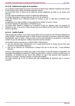 REGLEMENT DES COMPETITIONS FFE DISPOSITIONS SPECIFIQUES ATTELAGE Janvier 2014
PAGE 9/33
Art 3.10 - Positions des Juges sur le marathon
Un ou plusieurs Juges doivent se trouver à l'arrivée de la Phase B pour effectuer l'inspection des voitures
et des harnais et pour vérifier l’éventuelle pesée des voitures.
Les concurrents dont la voiture est en deçà des normes obligatoires de poids ou de mesure sont
éliminés.
L’un des Juges est désigné pour recevoir le rapport des Observateurs.
Un examen des poneys / chevaux doit avoir lieu à la fin de la Phase B.
Il doit être effectué par le vétérinaire traitant du concours ou par un Juge pour les épreuves sans
vétérinaire.
Le vétérinaire ou le Juge contrôleur n'a pas autorité pour éliminer un poney / cheval.
Ils doivent rapporter les observations au Président du jury.
Les autres Juges doivent se déplacer sur le parcours et dans les obstacles selon les consignes du
Président du jury. Il est de leur ressort de lister tous les incidents survenus afin d’en rendre compte à
l’issue du marathon.
Art 3.11 - Conflit d’intérêt
Dans les épreuves Amateur, aucun Juge ne peut officier dans une épreuve si ses fonctions impliquent un
conflit d’intérêt. Toute personne ayant un intérêt financier, personnel ou technique, notamment relatif à
l’entraînement, dans un poney / cheval ou avec un concurrent participant à une épreuve, ne peut être
membre du jury de cette épreuve. A défaut il peut être soumis à sanction.
Est considéré comme concerné par un intérêt relatif à l’entraînement :
celui qui intervient dans l’entraînement sur le couple poney cheval et meneur plus de trois jours
durant les 6 mois précédant l’épreuve,
celui qui est intervenu sur l’entraînement à quelque titre que ce soit lors des 3 mois précédant
l’épreuve.
Lorsqu’un Juge accepte une invitation pour juger, il doit indiquer le plus tôt possible à l’organisateur ses
éventuelles impossibilités de jugement à l’égard des personnes ou poneys / chevaux prenant part à la
compétition. Le Président de jury pourra ainsi affecter ce Juge à des épreuves dans lesquelles la
personne ou le poney / cheval en question, ne prend pas le départ.
Les Juges nommés par la FFE ne doivent pas avoir d’impossibilité de jugement dans le concours
concerné.
 