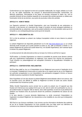 Conformément aux lois régissant le droit de la propriété intellectuelle, les images utilisées sur le site
du Jeu, les objets représentés, les marques et dénominationscommerciales mentionnées, les
éléments graphiques, informatiques et les bases de données composant le sitedu Jeu, sont la
propriété exclusive de leurs titulaires respectifs et ne sauraient être extraits,reproduits ou utilisés sans
l'autorisation écrite de ces derniers, sous peine de poursuites civiles et/ou pénales.

ARTICLE 10 – NOM ET IMAGE

Les Gagnants autorisent La Société Organisatrice, ainsi que l’ensemble de ses partenaires ou
licenciés, à citer leurnom et à reproduire leur image à l’occasion de toute campagne publicitaire ou
promotionnelle liée au présentJeu, sans qu’ils puissent prétendre à une rémunération autre que le lot
remporté ou une contrepartiequelconque autre que le lot remporté.

ARTICLE 11 – REGLEMENT DU JEU

11.1 Le fait de participer au présent Jeu implique l’acceptation entière et sans réserve du présent
règlement.

Le présent Règlement est disponible gratuitement sur le site http://www.deezer.com ou sur simple
demande écrite envoyée par la poste pendant la durée du Jeu, telle qu’indiquée à l’Article 3.1 du
présent Règlement (le cachet de la poste faisant foi), à la Société Organisatrice, dont l’adresse figure
à l’article 8 du présent Règlement.

Le remboursement de cette demande se fera sur la base d’un timbre au tarif lent en vigueur.

11.2Toutefois, La Société Organisatrice se réserve la possibilité de prendre toute décision estimée
utile pour l’applicationet l’interprétation du règlement, sous réserve d’en informer les participants.
Toute infraction au présentrèglement est susceptible d’entraîner la disqualification immédiate du
participant.

ARTICLE 12 – CONTESTATION / RECLAMATION

12.1Tout litige relatif au Jeu ou à l’interprétation de son Règlement sera soumis à l’application de la
Loi française. Préalablement à toute action en justice liée ou en rapport avec le Jeu ou son Règlement
(en particulier sonapplication ou son interprétation), les participants s’engagent à former un recours
amiable et gracieux auprèsde la Société Organisatrice.

Dans l'hypothèse où l'une des clauses du présent Règlement serait déclarée nulle et non avenue, cela
ne sauraiten aucun cas affecter la validité du Règlement lui‐même et toutes ses autres clauses
conserveraient leur forceet leur portée.

12.2La Société Organisatrice pourra annuler tout ou partie du présent Jeu s’il apparaît que des
fraudes sont intervenues sous quelque forme que ce soit, dans le cadre de la participation au Jeu ou
de la détermination du Gagnant. Elle se réserve, dans cette hypothèse, le droit de ne pas attribuer les
dotations aux fraudeurs et/ou de poursuivre devant les juridictions compétentes les auteurs de ces
fraudes.
Il ne sera répondu à aucune demande téléphonique ou écrite concernant l’interprétation ou
l’application du présent Règlement, les mécanismes ou les modalités du Jeu ainsi que la désignation
duGagnant.

12.3 Sauf en cas d’erreurs manifestes, il est convenu que les informations résultantes des systèmes
de jeu de la Société Organisatrice ont force probante dans tout litige quant aux éléments de
connexion et au traitement informatique desdites informations relatives au Jeu.
 