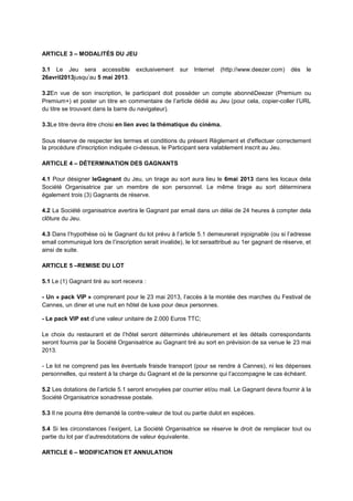 ARTICLE 3 – MODALITÉS DU JEU
3.1 Le Jeu sera accessible exclusivement sur Internet (http://www.deezer.com) dès le
26avril2013jusqu’au 5 mai 2013.
3.2En vue de son inscription, le participant doit posséder un compte abonnéDeezer (Premium ou
Premium+) et poster un titre en commentaire de l’article dédié au Jeu (pour cela, copier-coller l’URL
du titre se trouvant dans la barre du navigateur).
3.3Le titre devra être choisi en lien avec la thématique du cinéma.
Sous réserve de respecter les termes et conditions du présent Règlement et d'effectuer correctement
la procédure d'inscription indiquée ci-dessus, le Participant sera valablement inscrit au Jeu.
ARTICLE 4 – DÉTERMINATION DES GAGNANTS
4.1 Pour désigner leGagnant du Jeu, un tirage au sort aura lieu le 6mai 2013 dans les locaux dela
Société Organisatrice par un membre de son personnel. Le même tirage au sort déterminera
également trois (3) Gagnants de réserve.
4.2 La Société organisatrice avertira le Gagnant par email dans un délai de 24 heures à compter dela
clôture du Jeu.
4.3 Dans l’hypothèse où le Gagnant du lot prévu à l’article 5.1 demeurerait injoignable (ou si l’adresse
email communiqué lors de l’inscription serait invalide), le lot seraattribué au 1er gagnant de réserve, et
ainsi de suite.
ARTICLE 5 –REMISE DU LOT
5.1 Le (1) Gagnant tiré au sort recevra :
- Un « pack VIP » comprenant pour le 23 mai 2013, l’accès à la montée des marches du Festival de
Cannes, un diner et une nuit en hôtel de luxe pour deux personnes.
- Le pack VIP est d’une valeur unitaire de 2.000 Euros TTC;
Le choix du restaurant et de l’hôtel seront déterminés ultérieurement et les détails correspondants
seront fournis par la Société Organisatrice au Gagnant tiré au sort en prévision de sa venue le 23 mai
2013.
- Le lot ne comprend pas les éventuels fraisde transport (pour se rendre à Cannes), ni les dépenses
personnelles, qui restent à la charge du Gagnant et de la personne qui l’accompagne le cas échéant.
5.2 Les dotations de l’article 5.1 seront envoyées par courrier et/ou mail. Le Gagnant devra fournir à la
Société Organisatrice sonadresse postale.
5.3 Il ne pourra être demandé la contre-valeur de tout ou partie dulot en espèces.
5.4 Si les circonstances l’exigent, La Société Organisatrice se réserve le droit de remplacer tout ou
partie du lot par d’autresdotations de valeur équivalente.
ARTICLE 6 – MODIFICATION ET ANNULATION
 