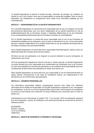 La Société Organisatrice se réserve la faculté d’annuler, d’écourter, de proroger, de modifierou de
reporter le Jeu à tout moment, sans que sa responsabilité ne puisse être engagée. Dans la mesure
dupossible, ces modifications ou changements feront l’objet d’une information préalable par tout
moyenapproprié.
ARTICLE 7 – RESPONSABILITÉ DE LA SOCIÉTÉ ORGANISATRICE
7.1 La Société Organisatrice ne saurait être tenue responsable dans le cas où le Gagnant ne pourrait
être jointcourrier électronique, pour une raison indépendante de sa volonté (notamment en cas de
problèmestechniques liés au fournisseur d’accès, à l’opérateur téléphonique ou en cas d’indication
d’une mauvaiseadresse électronique dans le formulaire d’inscription au serviceDeezer).
7.2 La Société Organisatrice ne saurait être tenue responsable dans le cas où les formulaires de
participationcomplétés par les participants, dans le cadre du déroulement du Jeu, ne leur parvenaient
pas pour uneraison indépendante de sa volonté (notamment en cas de problèmes techniques liés au
fournisseur d’accès)ou leur parvenaient illisibles.
7.3 La Société Organisatrice ne saurait être tenue responsable d’éventuels grèves, retards, erreurs ou
détériorationsdes lots envoyés par les services postaux.
7.4 Dans ces cas, les participants ou le Gagnant ne pourront prétendre à aucune contrepartie, de
quelquenature que ce soit.
7.5 Il est expressément rappelé que l’Internet n’est pas un réseau sécurisé. La Société Organisatrice
ne saurait doncêtre tenu pour responsable de la contamination par d’éventuels virus ou de l’intrusion
d’un tiers dans lesystème du terminal des participants au Jeu et décline toute responsabilité quant aux
conséquences de laconnexion des participants au réseau via le site du Jeu
7.6La Société Organisatrice ne pourra être tenu pour responsable en cas de dysfonctionnements du
réseau Internet, dusnotamment à des actes de malveillance externe, qui empêcheraient le bon
déroulement du Jeu etl’information des participants.
ARTICLE 8 – DONNÉES PERSONNELLES
Les informations personnelles relatives auxparticipants pourront faire l'objet d'un traitement
informatisé dont la finalité est de permettre à la Société Organisatrice d'organiser le Jeu, d'enregistrer
les candidatures, et de tirer au sort les Gagnants.Elles pourront être communiquées aux prestataires
de service et sous‐traitants pour l'exécution de travaux effectués pour soncompte dans le cadre du
présent Jeu.
Conformément à la loi Informatique et Liberté n°78- 17 du 6 janvier 1978, les participants disposent
d’un droit d’opposition, d’accès, de rectification et de retrait des données les concernant en écrivant à
l’adresse suivante :
BLOGMUSIK
Direction Juridique
10-12 rue d’Athènes
75009 Paris
ARTICLE 9 – DROITS DE PROPRIÉTÉ LITTÉRAIRE ET ARTISTIQUE
 