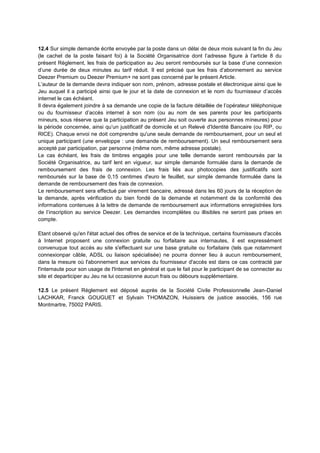 12.4 Sur simple demande écrite envoyée par la poste dans un délai de deux mois suivant la fin du Jeu
(le cachet de la poste faisant foi) à la Société Organisatrice dont l’adresse figure à l’article 8 du
présent Règlement, les frais de participation au Jeu seront remboursés sur la base d’une connexion
d’une durée de deux minutes au tarif réduit. Il est précisé que les frais d’abonnement au service
Deezer Premium ou Deezer Premium+ ne sont pas concerné par le présent Article.
L’auteur de la demande devra indiquer son nom, prénom, adresse postale et électronique ainsi que le
Jeu auquel il a participé ainsi que le jour et la date de connexion et le nom du fournisseur d’accès
internet le cas échéant.
Il devra également joindre à sa demande une copie de la facture détaillée de l’opérateur téléphonique
ou du fournisseur d’accès internet à son nom (ou au nom de ses parents pour les participants
mineurs, sous réserve que la participation au présent Jeu soit ouverte aux personnes mineures) pour
la période concernée, ainsi qu’un justificatif de domicile et un Relevé d'Identité Bancaire (ou RIP, ou
RICE). Chaque envoi ne doit comprendre qu'une seule demande de remboursement, pour un seul et
unique participant (une enveloppe : une demande de remboursement). Un seul remboursement sera
accepté par participation, par personne (même nom, même adresse postale).
Le cas échéant, les frais de timbres engagés pour une telle demande seront remboursés par la
Société Organisatrice, au tarif lent en vigueur, sur simple demande formulée dans la demande de
remboursement des frais de connexion. Les frais liés aux photocopies des justificatifs sont
remboursés sur la base de 0,15 centimes d'euro le feuillet, sur simple demande formulée dans la
demande de remboursement des frais de connexion.
Le remboursement sera effectué par virement bancaire, adressé dans les 60 jours de la réception de
la demande, après vérification du bien fondé de la demande et notamment de la conformité des
informations contenues à la lettre de demande de remboursement aux informations enregistrées lors
de l’inscription au service Deezer. Les demandes incomplètes ou illisibles ne seront pas prises en
compte.
Etant observé qu'en l'état actuel des offres de service et de la technique, certains fournisseurs d'accès
à Internet proposent une connexion gratuite ou forfaitaire aux internautes, il est expressément
convenuque tout accès au site s'effectuant sur une base gratuite ou forfaitaire (tels que notamment
connexionpar câble, ADSL ou liaison spécialisée) ne pourra donner lieu à aucun remboursement,
dans la mesure où l'abonnement aux services du fournisseur d'accès est dans ce cas contracté par
l'internaute pour son usage de l'Internet en général et que le fait pour le participant de se connecter au
site et departiciper au Jeu ne lui occasionne aucun frais ou débours supplémentaire.
12.5 Le présent Règlement est déposé auprès de la Société Civile Professionnelle Jean-Daniel
LACHKAR, Franck GOUGUET et Sylvain THOMAZON, Huissiers de justice associés, 156 rue
Montmartre, 75002 PARIS.
 