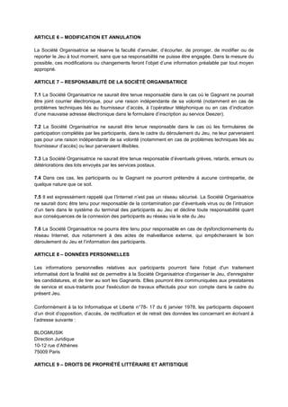 ARTICLE 6 – MODIFICATION ET ANNULATION
La Société Organisatrice se réserve la faculté d’annuler, d’écourter, de proroger, de modifier ou de
reporter le Jeu à tout moment, sans que sa responsabilité ne puisse être engagée. Dans la mesure du
possible, ces modifications ou changements feront l’objet d’une information préalable par tout moyen
approprié.
ARTICLE 7 – RESPONSABILITÉ DE LA SOCIÉTÉ ORGANISATRICE
7.1 La Société Organisatrice ne saurait être tenue responsable dans le cas où le Gagnant ne pourrait
être joint courrier électronique, pour une raison indépendante de sa volonté (notamment en cas de
problèmes techniques liés au fournisseur d’accès, à l’opérateur téléphonique ou en cas d’indication
d’une mauvaise adresse électronique dans le formulaire d’inscription au service Deezer).
7.2 La Société Organisatrice ne saurait être tenue responsable dans le cas où les formulaires de
participation complétés par les participants, dans le cadre du déroulement du Jeu, ne leur parvenaient
pas pour une raison indépendante de sa volonté (notamment en cas de problèmes techniques liés au
fournisseur d’accès) ou leur parvenaient illisibles.
7.3 La Société Organisatrice ne saurait être tenue responsable d’éventuels grèves, retards, erreurs ou
détériorations des lots envoyés par les services postaux.
7.4 Dans ces cas, les participants ou le Gagnant ne pourront prétendre à aucune contrepartie, de
quelque nature que ce soit.
7.5 Il est expressément rappelé que l’Internet n’est pas un réseau sécurisé. La Société Organisatrice
ne saurait donc être tenu pour responsable de la contamination par d’éventuels virus ou de l’intrusion
d’un tiers dans le système du terminal des participants au Jeu et décline toute responsabilité quant
aux conséquences de la connexion des participants au réseau via le site du Jeu
7.6 La Société Organisatrice ne pourra être tenu pour responsable en cas de dysfonctionnements du
réseau Internet, dus notamment à des actes de malveillance externe, qui empêcheraient le bon
déroulement du Jeu et l’information des participants.
ARTICLE 8 – DONNÉES PERSONNELLES
Les informations personnelles relatives aux participants pourront faire l'objet d'un traitement
informatisé dont la finalité est de permettre à la Société Organisatrice d'organiser le Jeu, d'enregistrer
les candidatures, et de tirer au sort les Gagnants. Elles pourront être communiquées aux prestataires
de service et sous‐traitants pour l'exécution de travaux effectués pour son compte dans le cadre du
présent Jeu.
Conformément à la loi Informatique et Liberté n°78- 17 du 6 janvier 1978, les participants disposent
d’un droit d’opposition, d’accès, de rectification et de retrait des données les concernant en écrivant à
l’adresse suivante :
BLOGMUSIK
Direction Juridique
10-12 rue d’Athènes
75009 Paris
ARTICLE 9 – DROITS DE PROPRIÉTÉ LITTÉRAIRE ET ARTISTIQUE
 
