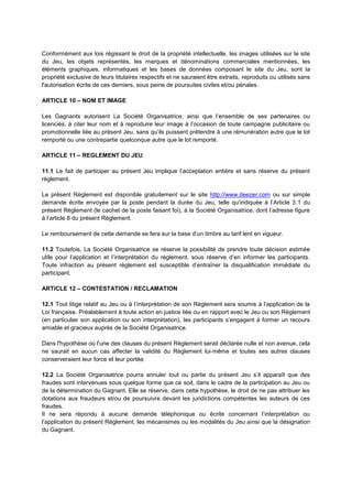 Conformément aux lois régissant le droit de la propriété intellectuelle, les images utilisées sur le site
du Jeu, les objets représentés, les marques et dénominations commerciales mentionnées, les
éléments graphiques, informatiques et les bases de données composant le site du Jeu, sont la
propriété exclusive de leurs titulaires respectifs et ne sauraient être extraits, reproduits ou utilisés sans
l'autorisation écrite de ces derniers, sous peine de poursuites civiles et/ou pénales.
ARTICLE 10 – NOM ET IMAGE
Les Gagnants autorisent La Société Organisatrice, ainsi que l’ensemble de ses partenaires ou
licenciés, à citer leur nom et à reproduire leur image à l’occasion de toute campagne publicitaire ou
promotionnelle liée au présent Jeu, sans qu’ils puissent prétendre à une rémunération autre que le lot
remporté ou une contrepartie quelconque autre que le lot remporté.
ARTICLE 11 – REGLEMENT DU JEU
11.1 Le fait de participer au présent Jeu implique l’acceptation entière et sans réserve du présent
règlement.
Le présent Règlement est disponible gratuitement sur le site http://www.deezer.com ou sur simple
demande écrite envoyée par la poste pendant la durée du Jeu, telle qu’indiquée à l’Article 3.1 du
présent Règlement (le cachet de la poste faisant foi), à la Société Organisatrice, dont l’adresse figure
à l’article 8 du présent Règlement.
Le remboursement de cette demande se fera sur la base d’un timbre au tarif lent en vigueur.
11.2 Toutefois, La Société Organisatrice se réserve la possibilité de prendre toute décision estimée
utile pour l’application et l’interprétation du règlement, sous réserve d’en informer les participants.
Toute infraction au présent règlement est susceptible d’entraîner la disqualification immédiate du
participant.
ARTICLE 12 – CONTESTATION / RECLAMATION
12.1 Tout litige relatif au Jeu ou à l’interprétation de son Règlement sera soumis à l’application de la
Loi française. Préalablement à toute action en justice liée ou en rapport avec le Jeu ou son Règlement
(en particulier son application ou son interprétation), les participants s’engagent à former un recours
amiable et gracieux auprès de la Société Organisatrice.
Dans l'hypothèse où l'une des clauses du présent Règlement serait déclarée nulle et non avenue, cela
ne saurait en aucun cas affecter la validité du Règlement lui‐même et toutes ses autres clauses
conserveraient leur force et leur portée.
12.2 La Société Organisatrice pourra annuler tout ou partie du présent Jeu s’il apparaît que des
fraudes sont intervenues sous quelque forme que ce soit, dans le cadre de la participation au Jeu ou
de la détermination du Gagnant. Elle se réserve, dans cette hypothèse, le droit de ne pas attribuer les
dotations aux fraudeurs et/ou de poursuivre devant les juridictions compétentes les auteurs de ces
fraudes.
Il ne sera répondu à aucune demande téléphonique ou écrite concernant l’interprétation ou
l’application du présent Règlement, les mécanismes ou les modalités du Jeu ainsi que la désignation
du Gagnant.
 