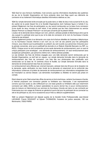 12.3 Sauf en cas d’erreurs manifestes, il est convenu que les informations résultantes des systèmes
de jeu de la Société Organisatrice ont force probante dans tout litige quant aux éléments de
connexion et au traitement informatique desdites informations relatives au Jeu.
12.4 Sur simple demande écrite envoyée par la poste dans un délai de deux mois suivant la fin du Jeu
(le cachet de la poste faisant foi) à la Société Organisatrice dont l’adresse figure à l’article 8 du
présent Règlement, les frais de participation au Jeu seront remboursés sur la base d’une connexion
d’une durée de deux minutes au tarif réduit. Il est précisé que les frais d’abonnement au service
Deezer Premium ou Deezer Premium+ ne sont pas concerné par le présent Article.
L’auteur de la demande devra indiquer son nom, prénom, adresse postale et électronique ainsi que le
Jeu auquel il a participé ainsi que le jour et la date de connexion et le nom du fournisseur d’accès
internet le cas échéant.
Il devra également joindre à sa demande une copie de la facture détaillée de l’opérateur téléphonique
ou du fournisseur d’accès internet à son nom (ou au nom de ses parents pour les participants
mineurs, sous réserve que la participation au présent Jeu soit ouverte aux personnes mineures) pour
la période concernée, ainsi qu’un justificatif de domicile et un Relevé d'Identité Bancaire (ou RIP, ou
RICE). Chaque envoi ne doit comprendre qu'une seule demande de remboursement, pour un seul et
unique participant (une enveloppe : une demande de remboursement). Un seul remboursement sera
accepté par participation, par personne (même nom, même adresse postale).
Le cas échéant, les frais de timbres engagés pour une telle demande seront remboursés par la
Société Organisatrice, au tarif lent en vigueur, sur simple demande formulée dans la demande de
remboursement des frais de connexion. Les frais liés aux photocopies des justificatifs sont
remboursés sur la base de 15 centimes d'euro le feuillet, sur simple demande formulée dans la
demande de remboursement des frais de connexion.
Le remboursement sera effectué par virement bancaire, adressé dans les 60 jours de la réception de
la demande, après vérification du bien fondé de la demande et notamment de la conformité des
informations contenues à la lettre de demande de remboursement aux informations enregistrées lors
de l’inscription au service Deezer. Les demandes incomplètes ou illisibles ne seront pas prises en
compte.
Etant observé qu'en l'état actuel des offres de service et de la technique, certains fournisseurs d'accès
à Internet proposent une connexion gratuite ou forfaitaire aux internautes, il est expressément
convenu que tout accès au site s'effectuant sur une base gratuite ou forfaitaire (tels que notamment
connexion par câble, ADSL ou liaison spécialisée) ne pourra donner lieu à aucun remboursement,
dans la mesure où l'abonnement aux services du fournisseur d'accès est dans ce cas contracté par
l'internaute pour son usage de l'Internet en général et que le fait pour le participant de se connecter au
site et de participer au Jeu ne lui occasionne aucun frais ou débours supplémentaire.
12.5 Le présent Règlement est déposé auprès de la Société Civile Professionnelle Jean-Daniel
LACHKAR, Franck GOUGUET et Sylvain THOMAZON, Huissiers de justice associés, 156 rue
Montmartre, 75002 PARIS.
 
