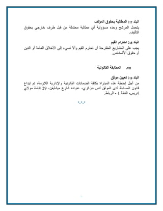 البند 17 : المطالبة بحقوق المؤلف 
يتحمل المرشح وحده مسؤولية أي مطالبة محتملة من قبل طرف خارجي بحقوق 
التأليف. 
البند 11 : احترام القيم 
يجب على المشاريع المقترحة أن تحترم القيم وألا تسيء إلى الأخلاق العامة أو الدين 
أو حقوق الأشخاص. 
6 
المطابقة القانونية .VII 
البند 19 : تعيين موثق 
من أجل إحاطة هذه المباراة بكافة الضمانات القانونية والإدارية اللازمة، تم إيداع 
قانون المسابقة لدى الموثق أنس بنزكري، عنوانه شارع ميشليفن، 42 إقامة مولاي 
إدريس، الشقة 0 - الرباط. 
*-*-* 
