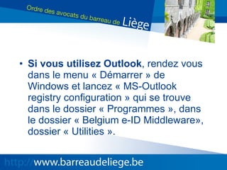 Si vous utilisez Outlook , rendez vous dans le menu « Démarrer » de Windows et lancez « MS-Outlook registry configuration » qui se trouve dans le dossier « Programmes », dans le dossier « Belgium e-ID Middleware», dossier « Utilities ». 