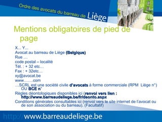 X... Y... Avocat au barreau de Liège  (Belgique) Rue … code postal – localité Tél. : + 32 etc… Fax : + 32etc… [email_address] www…….com … SCRL est une société civile  d’avocats  à forme commerciale (RPM  Liège n°) OU  BCE n °  Règles déontologiques disponibles ici ( renvoi vers lien : http://www.barreaudeliege.be/fr/deonto.aspx Conditions générales consultables ici (renvoi vers le site internet de l’avocat ou de son association ou du barreau). (Facultatif) Mentions obligatoires de pied de page 